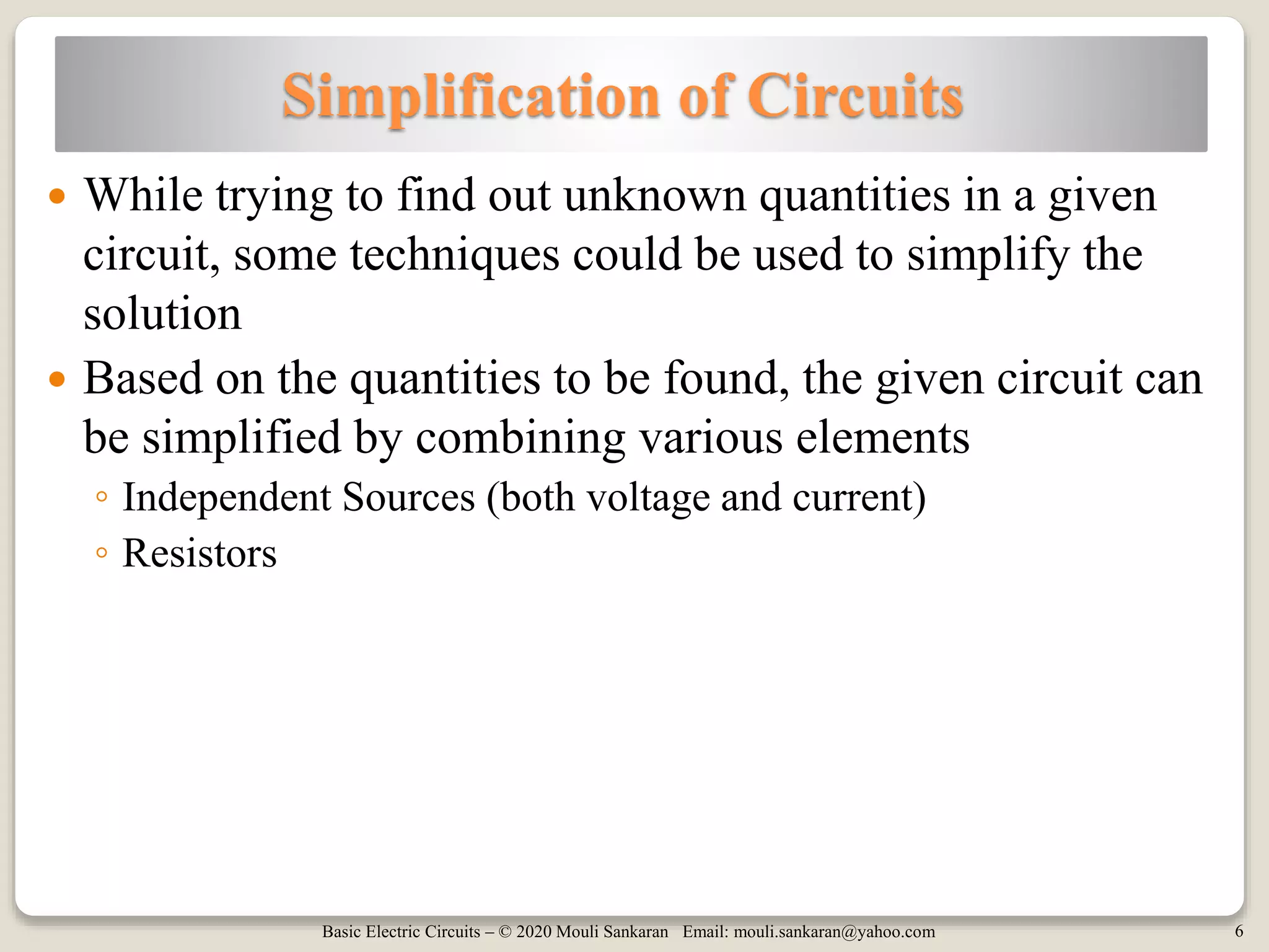 Basic Electric Circuits – © 2020 Mouli Sankaran Email: mouli.sankaran@yahoo.com 6
Simplification of Circuits
 While trying to find out unknown quantities in a given
circuit, some techniques could be used to simplify the
solution
 Based on the quantities to be found, the given circuit can
be simplified by combining various elements
◦ Independent Sources (both voltage and current)
◦ Resistors
 