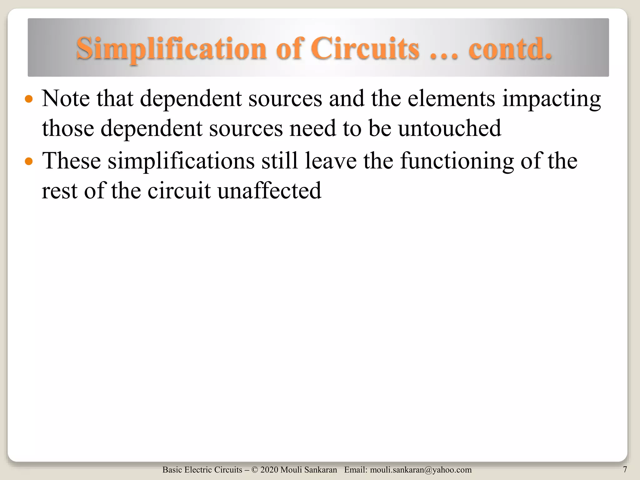 Basic Electric Circuits – © 2020 Mouli Sankaran Email: mouli.sankaran@yahoo.com 7
Simplification of Circuits … contd.
 Note that dependent sources and the elements impacting
those dependent sources need to be untouched
 These simplifications still leave the functioning of the
rest of the circuit unaffected
 