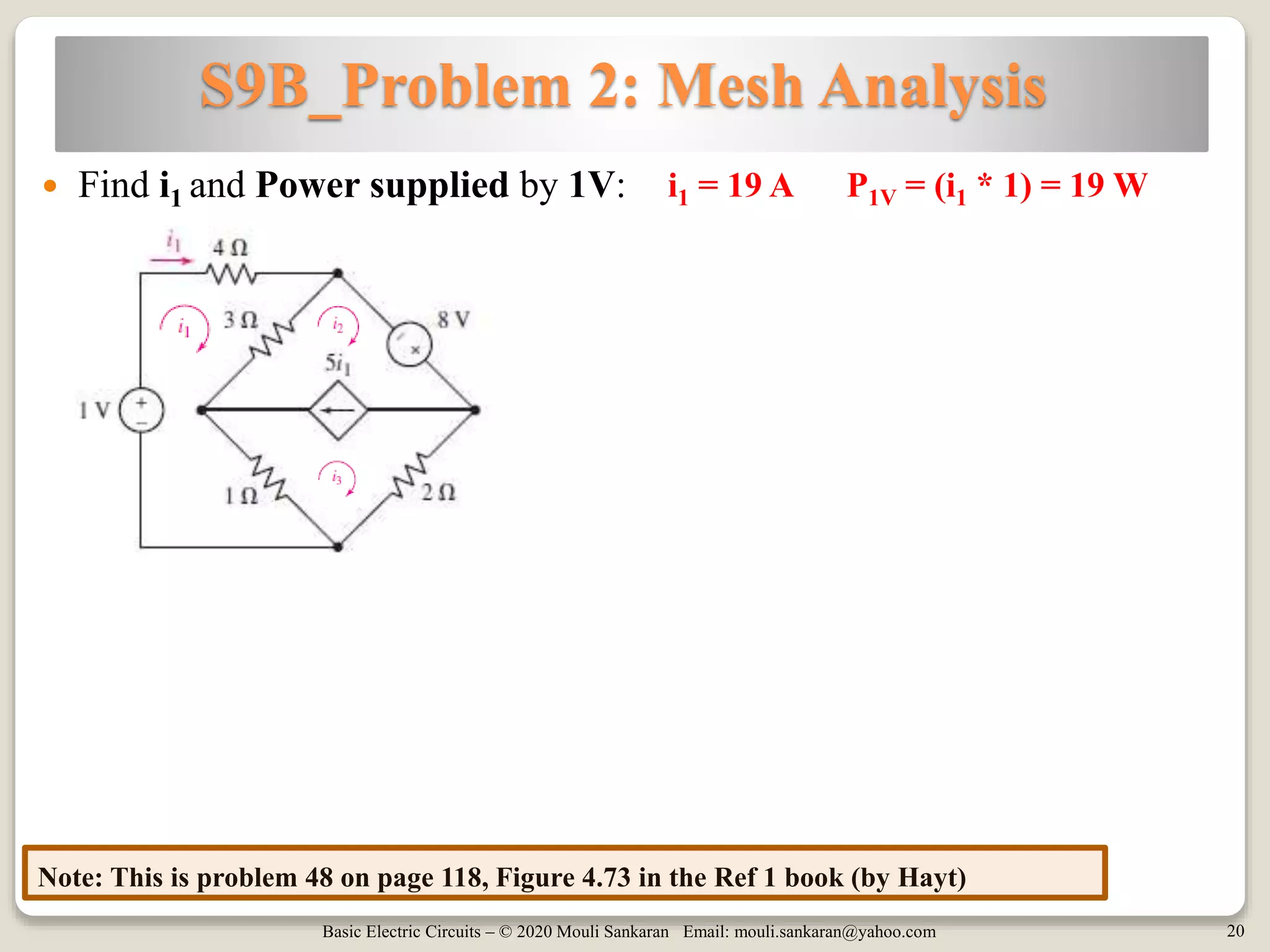 Basic Electric Circuits – © 2020 Mouli Sankaran Email: mouli.sankaran@yahoo.com 20
S9B_Problem 2: Mesh Analysis
Note: This is problem 48 on page 118, Figure 4.73 in the Ref 1 book (by Hayt)
 Find i1 and Power supplied by 1V: i1 = 19 A P1V = (i1 * 1) = 19 W
 