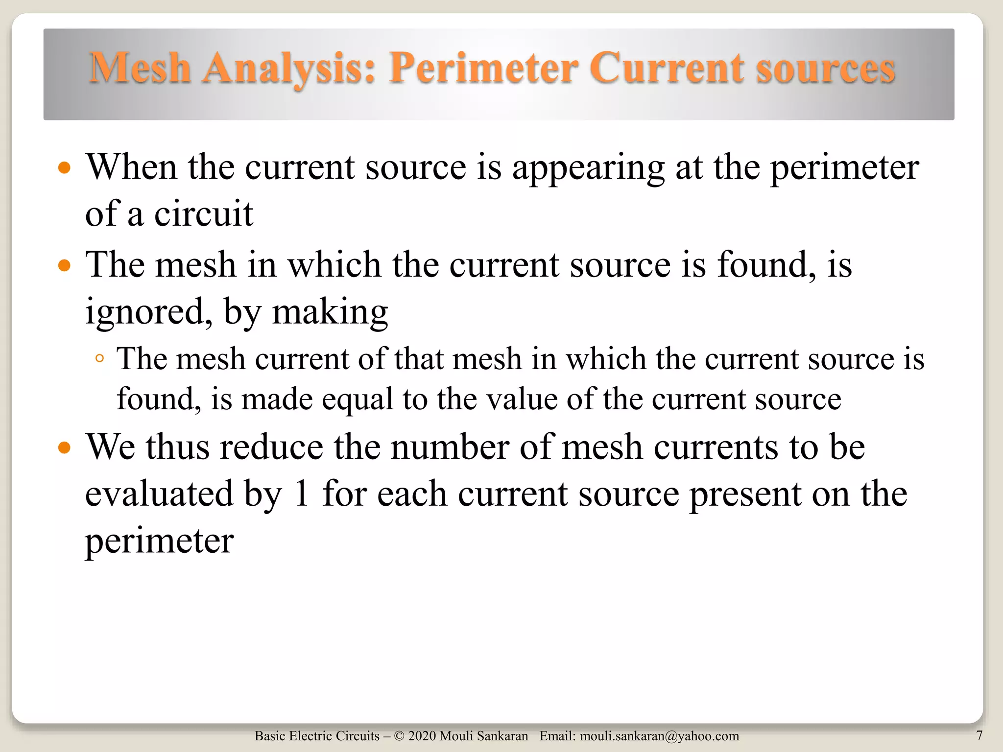 Basic Electric Circuits – © 2020 Mouli Sankaran Email: mouli.sankaran@yahoo.com 7
Mesh Analysis: Perimeter Current sources
 When the current source is appearing at the perimeter
of a circuit
 The mesh in which the current source is found, is
ignored, by making
◦ The mesh current of that mesh in which the current source is
found, is made equal to the value of the current source
 We thus reduce the number of mesh currents to be
evaluated by 1 for each current source present on the
perimeter
 
