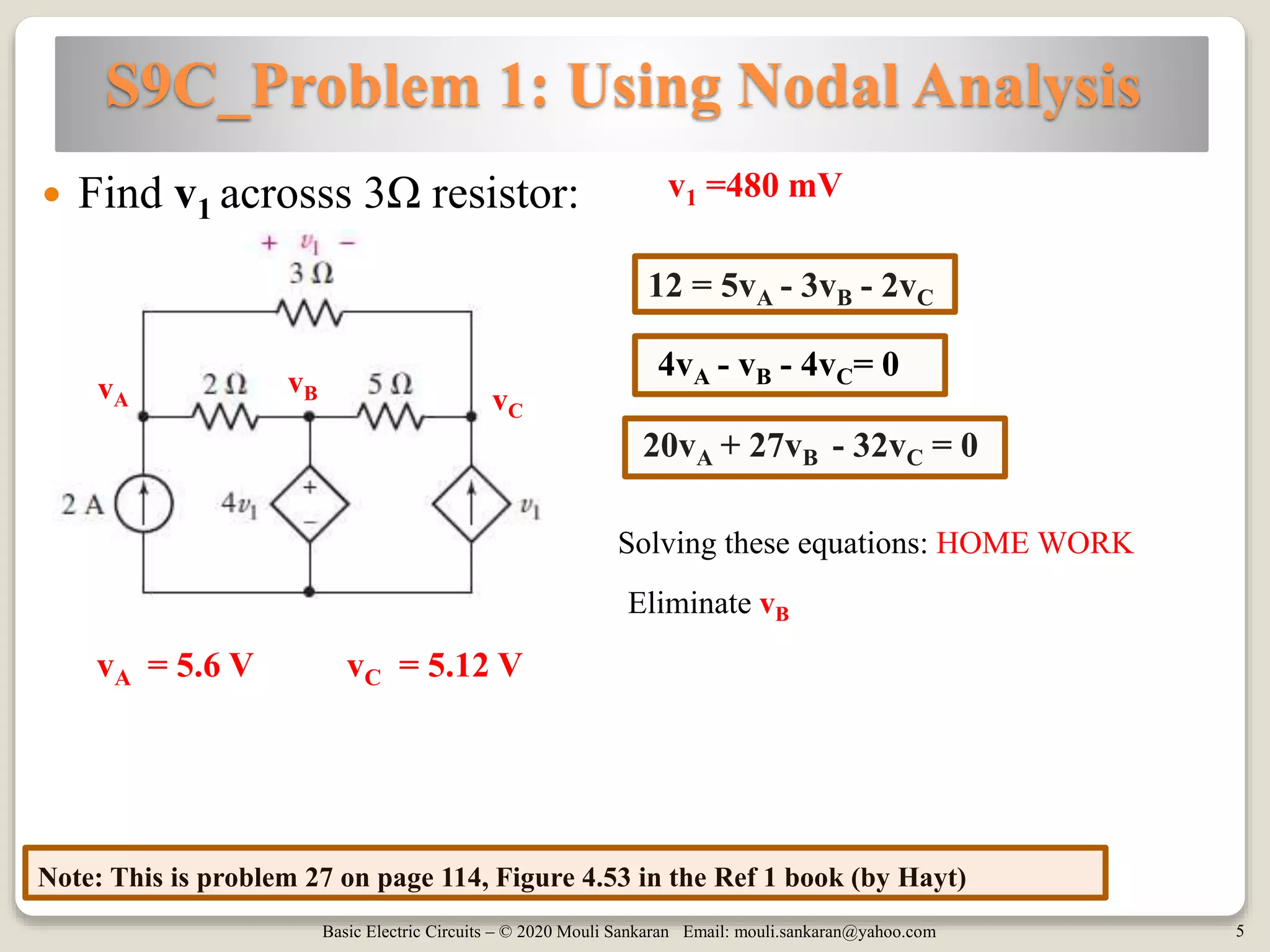 Basic Electric Circuits – © 2020 Mouli Sankaran Email: mouli.sankaran@yahoo.com 5
S9C_Problem 1: Using Nodal Analysis
Note: This is problem 27 on page 114, Figure 4.53 in the Ref 1 book (by Hayt)
 Find v1 acrosss 3Ω resistor: v1 =480 mV
vA
vB vC
12 = 5vA - 3vB - 2vC
20vA + 27vB - 32vC = 0
4vA - vB - 4vC= 0
Solving these equations: HOME WORK
vA = 5.6 V vC = 5.12 V
Eliminate vB
 