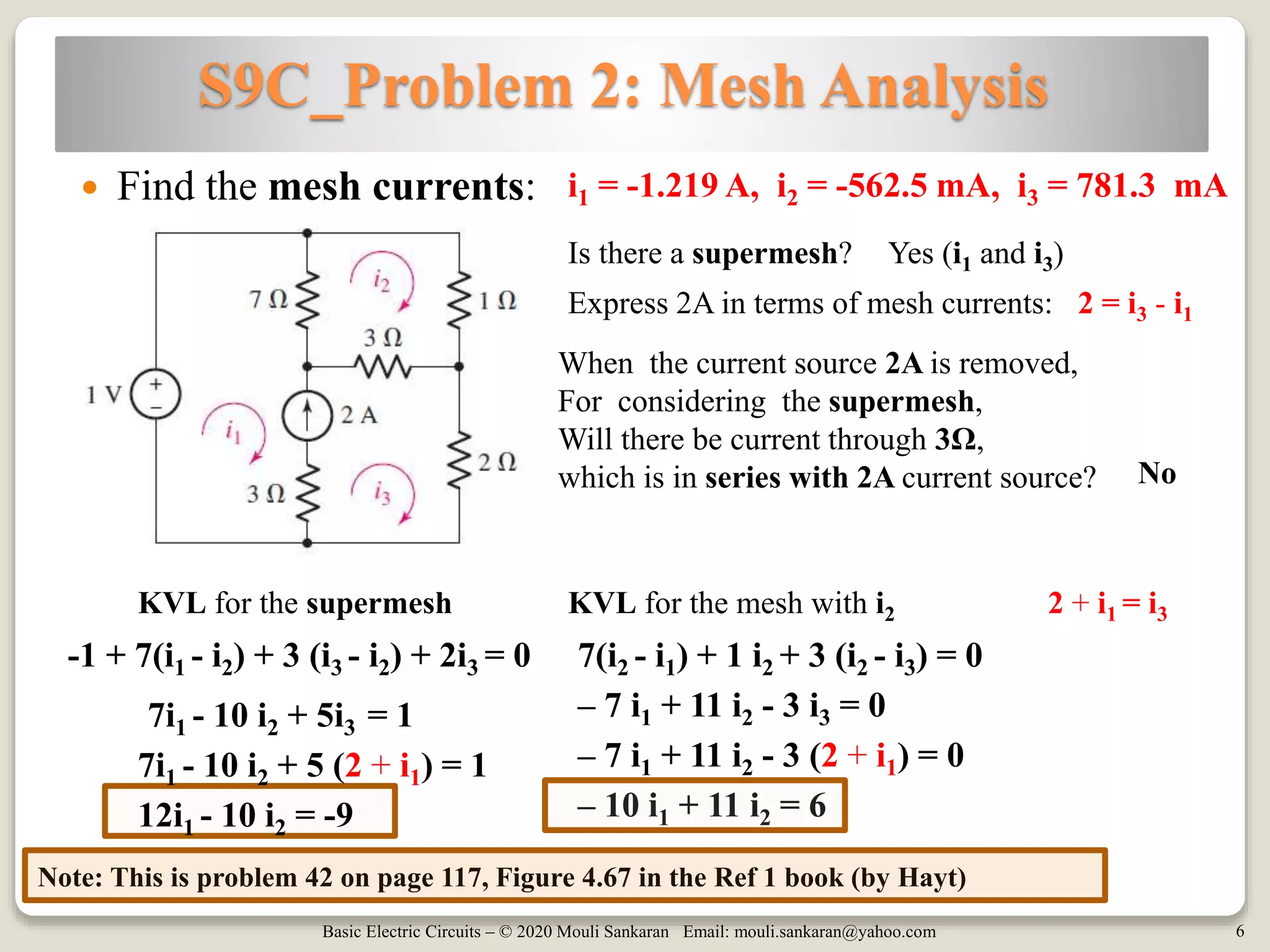 Basic Electric Circuits – © 2020 Mouli Sankaran Email: mouli.sankaran@yahoo.com 6
S9C_Problem 2: Mesh Analysis
Note: This is problem 42 on page 117, Figure 4.67 in the Ref 1 book (by Hayt)
 Find the mesh currents: i1 = -1.219 A, i2 = -562.5 mA, i3 = 781.3 mA
Is there a supermesh? Yes (i1 and i3)
When the current source 2A is removed,
For considering the supermesh,
Will there be current through 3Ω,
which is in series with 2A current source?
Express 2A in terms of mesh currents: 2 = i3 - i1
No
KVL for the supermesh
-1 + 7(i1 - i2) + 3 (i3 - i2) + 2i3 = 0
7i1 - 10 i2 + 5i3 = 1
KVL for the mesh with i2
7(i2 - i1) + 1 i2 + 3 (i2 - i3) = 0
– 7 i1 + 11 i2 - 3 i3 = 0
2 + i1 = i3
7i1 - 10 i2 + 5 (2 + i1) = 1
12i1 - 10 i2 = -9
– 7 i1 + 11 i2 - 3 (2 + i1) = 0
– 10 i1 + 11 i2 = 6
 