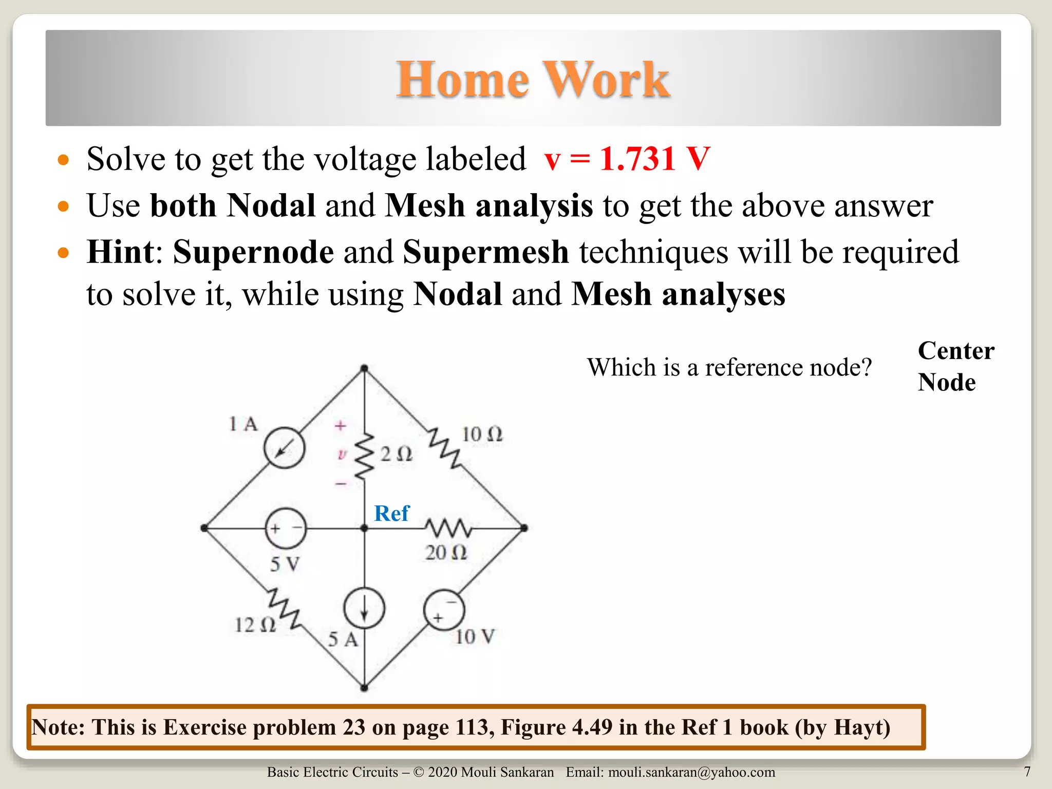 Basic Electric Circuits – © 2020 Mouli Sankaran Email: mouli.sankaran@yahoo.com 7
 Solve to get the voltage labeled v = 1.731 V
 Use both Nodal and Mesh analysis to get the above answer
 Hint: Supernode and Supermesh techniques will be required
to solve it, while using Nodal and Mesh analyses
Ref
Note: This is Exercise problem 23 on page 113, Figure 4.49 in the Ref 1 book (by Hayt)
Which is a reference node?
Center
Node
Home Work
 