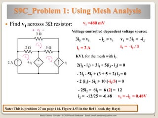 Basic Electric Circuits – © 2020 Mouli Sankaran Email: mouli.sankaran@yahoo.com 3
S9C_Problem 1: Using Mesh Analysis
Note: This is problem 27 on page 114, Figure 4.53 in the Ref 1 book (by Hayt)
 Find v1 acrosss 3Ω resistor: v1 =480 mV
i1 = 2 A
Voltage controlled dependent voltage source:
3i3 = v1 - i2 = v1 v1 = 3i3 = -i2
i3 = -i2 / 3
KVL for the mesh with i3
2(i3 - i1) + 3i3 + 5(i3 - i2) = 0
- 2i1 - 5i2 + (3 + 5 + 2) i3 = 0
- 2 (i1) - 5i2 + 10 (-i2/3) = 0
- 25i2 = 6i1 = 6 (2) = 12
i2 = -12/25 = -0.48 v1 = -i2 = 0.48V
 