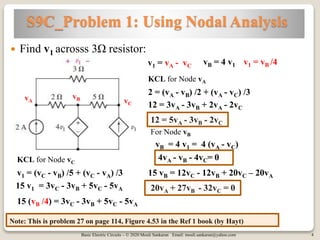 Basic Electric Circuits – © 2020 Mouli Sankaran Email: mouli.sankaran@yahoo.com 4
S9C_Problem 1: Using Nodal Analysis
Note: This is problem 27 on page 114, Figure 4.53 in the Ref 1 book (by Hayt)
 Find v1 acrosss 3Ω resistor:
vA
vB vC
v1 = vA - vC
vB = 4 v1
KCL for Node vA
2 = (vA - vB) /2 + (vA - vC) /3
12 = 3vA - 3vB + 2vA - 2vC
12 = 5vA - 3vB - 2vC
KCL for Node vC
v1 = (vC - vB) /5 + (vC - vA) /3
15 (vB /4) = 3vC - 3vB + 5vC - 5vA
v1 = vB /4
15 v1 = 3vC - 3vB + 5vC - 5vA
15 vB = 12vC - 12vB + 20vC – 20vA
20vA + 27vB - 32vC = 0
vB = 4 v1 = 4 (vA - vC)
4vA - vB - 4vC= 0
For Node vB
 