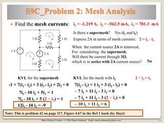 Basic Electric Circuits – © 2020 Mouli Sankaran Email: mouli.sankaran@yahoo.com 6
S9C_Problem 2: Mesh Analysis
Note: This is problem 42 on page 117, Figure 4.67 in the Ref 1 book (by Hayt)
 Find the mesh currents: i1 = -1.219 A, i2 = -562.5 mA, i3 = 781.3 mA
Is there a supermesh? Yes (i1 and i3)
When the current source 2A is removed,
For considering the supermesh,
Will there be current through 3Ω,
which is in series with 2A current source?
Express 2A in terms of mesh currents: 2 = i3 - i1
No
KVL for the supermesh
-1 + 7(i1 - i2) + 3 (i3 - i2) + 2i3 = 0
7i1 - 10 i2 + 5i3 = 1
KVL for the mesh with i2
7(i2 - i1) + 1 i2 + 3 (i2 - i3) = 0
– 7 i1 + 11 i2 - 3 i3 = 0
2 + i1 = i3
7i1 - 10 i2 + 5 (2 + i1) = 1
12i1 - 10 i2 = -9
– 7 i1 + 11 i2 - 3 (2 + i1) = 0
– 10 i1 + 11 i2 = 6
 