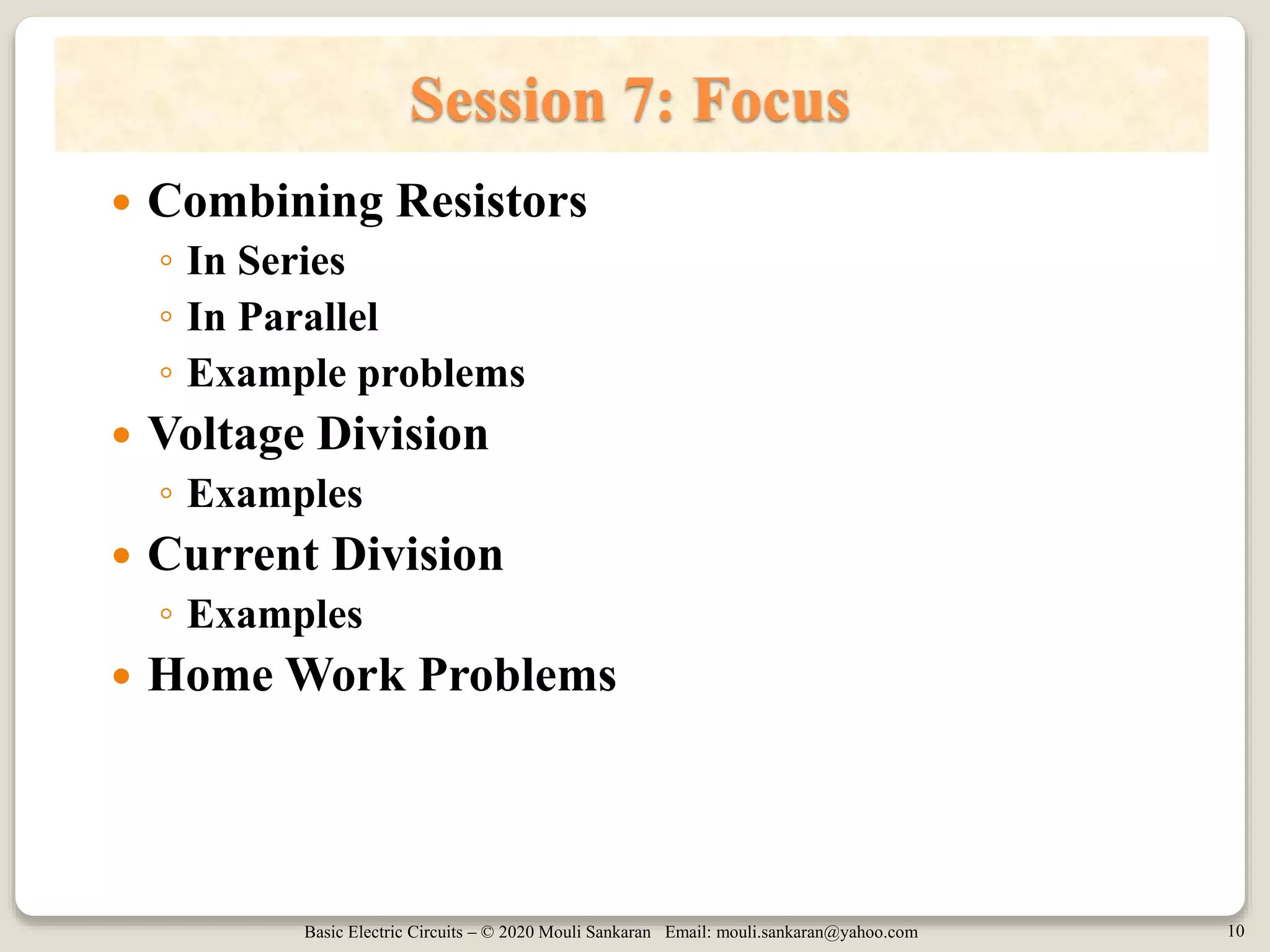 Basic Electric Circuits – © 2020 Mouli Sankaran Email: mouli.sankaran@yahoo.com 10
Session 7: Focus
 Combining Resistors
◦ In Series
◦ In Parallel
◦ Example problems
 Voltage Division
◦ Examples
 Current Division
◦ Examples
 Home Work Problems
 