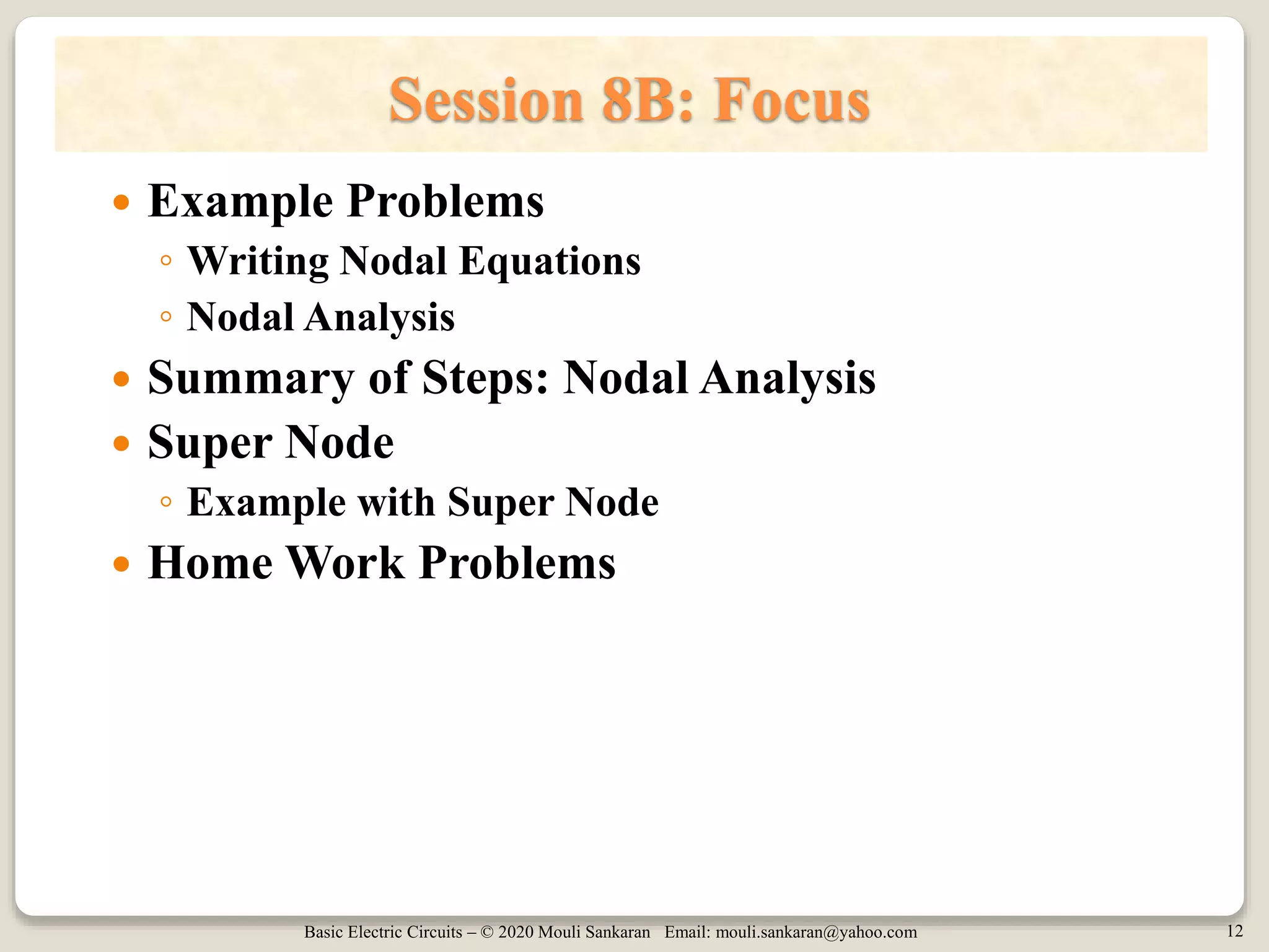 Basic Electric Circuits – © 2020 Mouli Sankaran Email: mouli.sankaran@yahoo.com 12
Session 8B: Focus
 Example Problems
◦ Writing Nodal Equations
◦ Nodal Analysis
 Summary of Steps: Nodal Analysis
 Super Node
◦ Example with Super Node
 Home Work Problems
 
