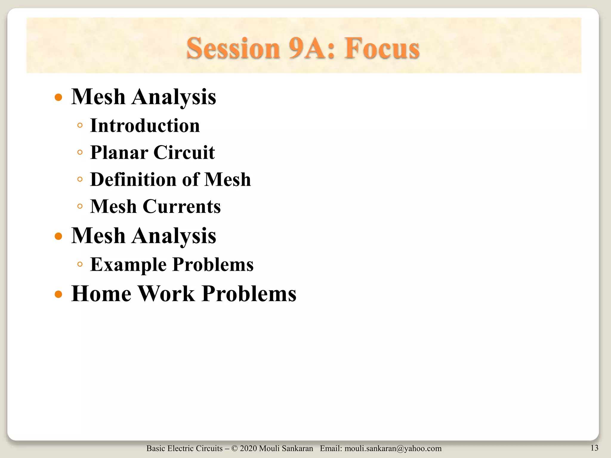 Basic Electric Circuits – © 2020 Mouli Sankaran Email: mouli.sankaran@yahoo.com 13
Session 9A: Focus
 Mesh Analysis
◦ Introduction
◦ Planar Circuit
◦ Definition of Mesh
◦ Mesh Currents
 Mesh Analysis
◦ Example Problems
 Home Work Problems
 