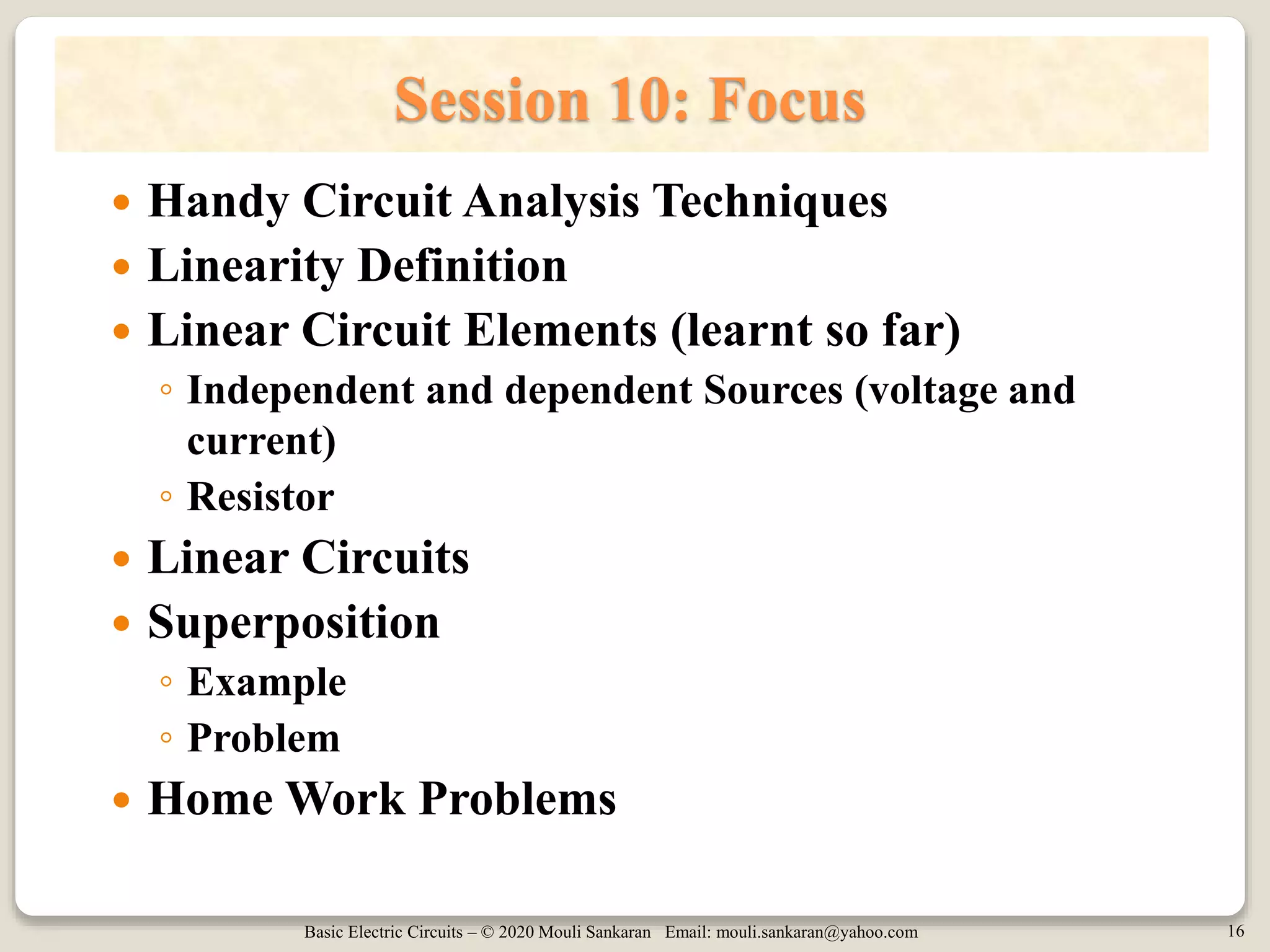 Basic Electric Circuits – © 2020 Mouli Sankaran Email: mouli.sankaran@yahoo.com 16
Session 10: Focus
 Handy Circuit Analysis Techniques
 Linearity Definition
 Linear Circuit Elements (learnt so far)
◦ Independent and dependent Sources (voltage and
current)
◦ Resistor
 Linear Circuits
 Superposition
◦ Example
◦ Problem
 Home Work Problems
 