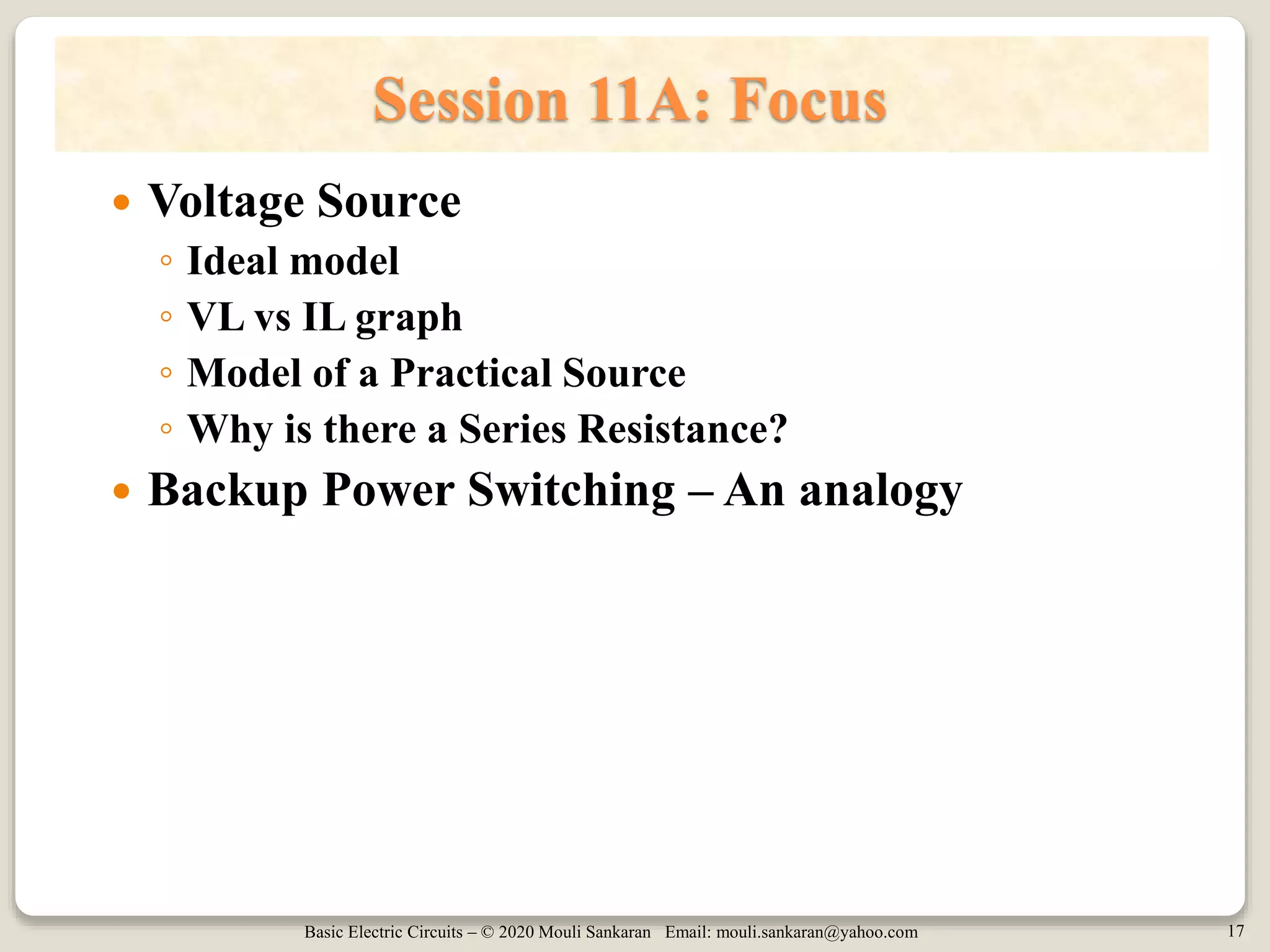 Basic Electric Circuits – © 2020 Mouli Sankaran Email: mouli.sankaran@yahoo.com 17
Session 11A: Focus
 Voltage Source
◦ Ideal model
◦ VL vs IL graph
◦ Model of a Practical Source
◦ Why is there a Series Resistance?
 Backup Power Switching – An analogy
 