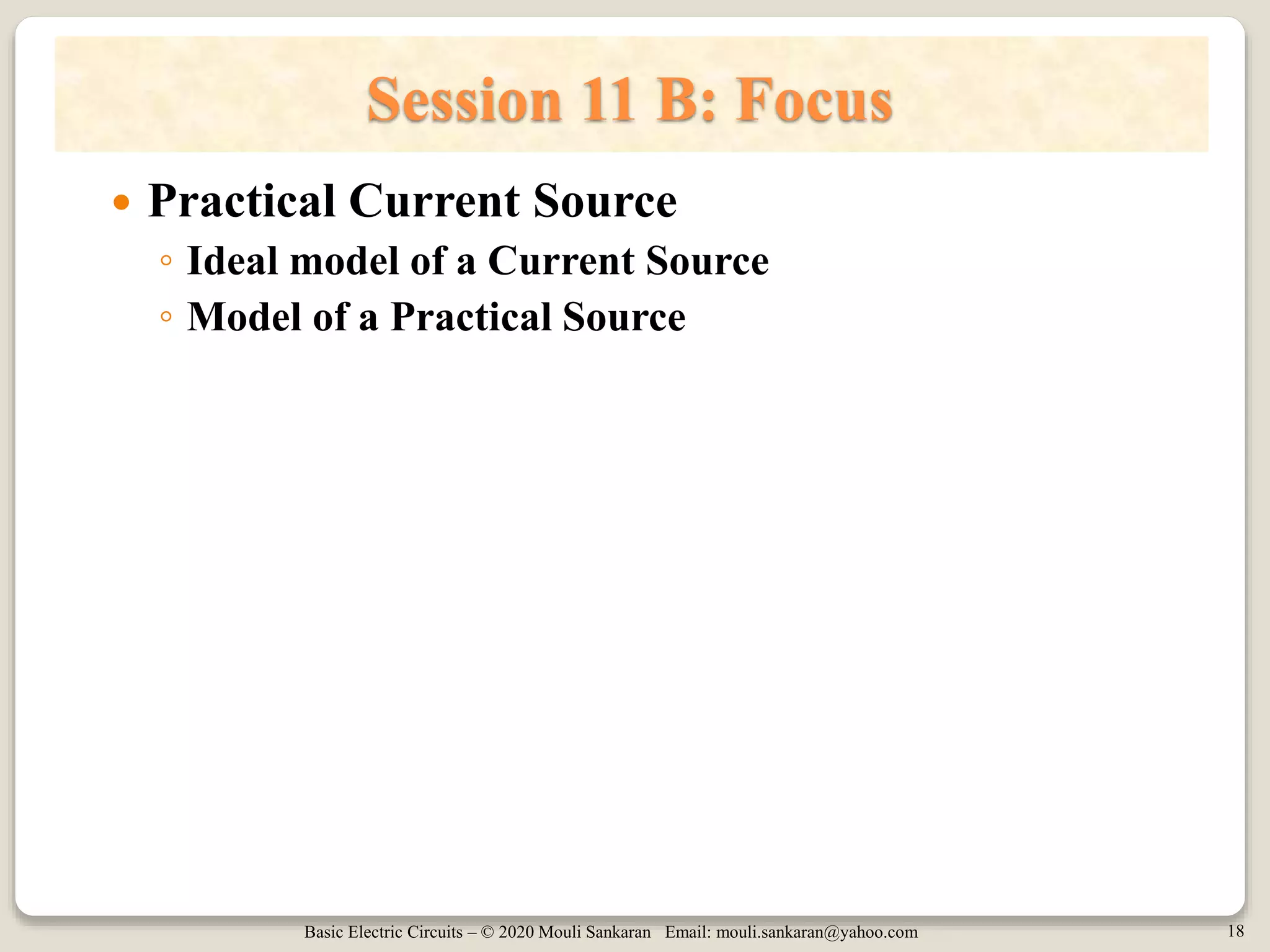 Basic Electric Circuits – © 2020 Mouli Sankaran Email: mouli.sankaran@yahoo.com 18
Session 11 B: Focus
 Practical Current Source
◦ Ideal model of a Current Source
◦ Model of a Practical Source
 
