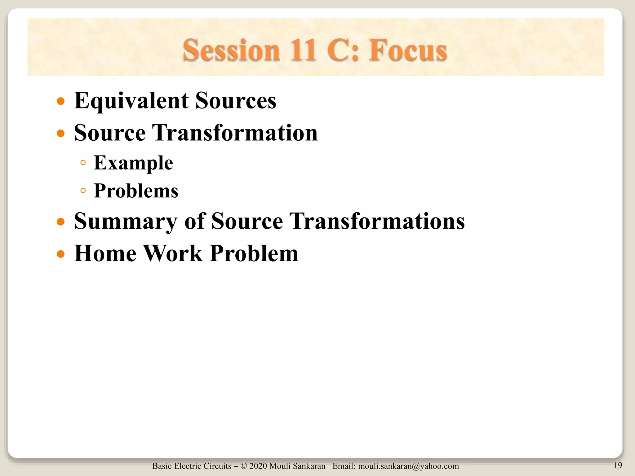 Basic Electric Circuits – © 2020 Mouli Sankaran Email: mouli.sankaran@yahoo.com 19
Session 11 C: Focus
 Equivalent Sources
 Source Transformation
◦ Example
◦ Problems
 Summary of Source Transformations
 Home Work Problem
 