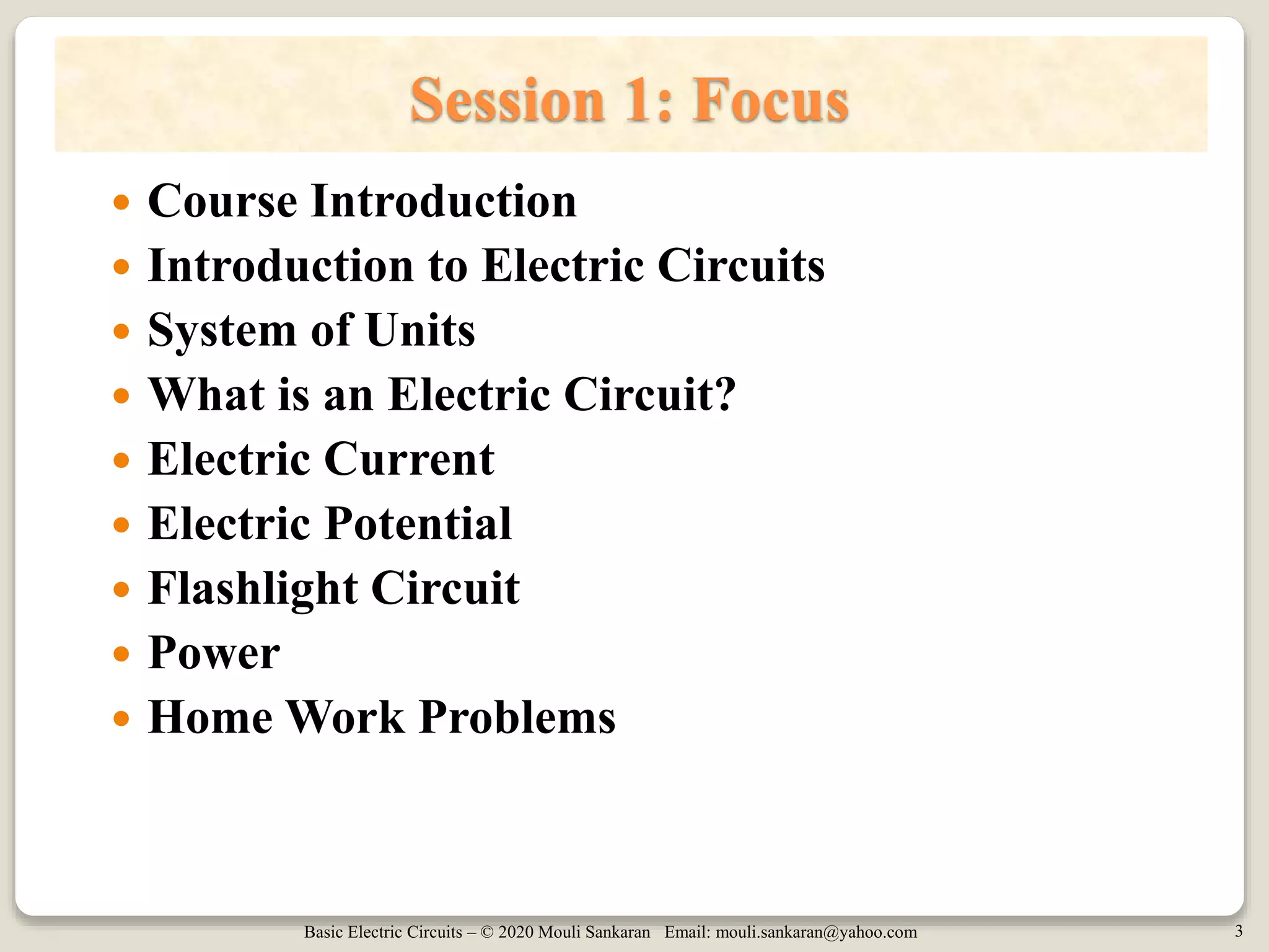 Basic Electric Circuits – © 2020 Mouli Sankaran Email: mouli.sankaran@yahoo.com 3
Session 1: Focus
 Course Introduction
 Introduction to Electric Circuits
 System of Units
 What is an Electric Circuit?
 Electric Current
 Electric Potential
 Flashlight Circuit
 Power
 Home Work Problems
 