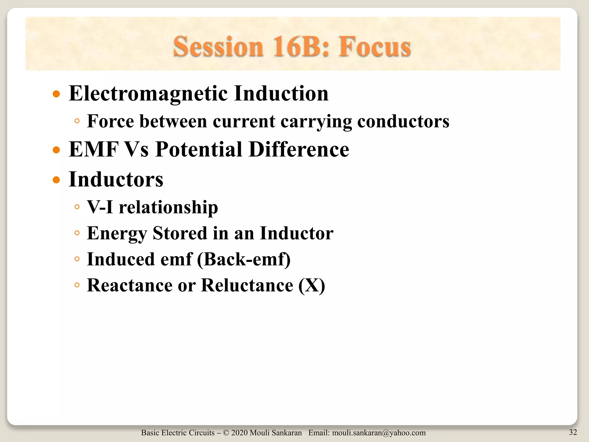 Basic Electric Circuits – © 2020 Mouli Sankaran Email: mouli.sankaran@yahoo.com 32
Session 16B: Focus
 Electromagnetic Induction
◦ Force between current carrying conductors
 EMF Vs Potential Difference
 Inductors
◦ V-I relationship
◦ Energy Stored in an Inductor
◦ Induced emf (Back-emf)
◦ Reactance or Reluctance (X)
 