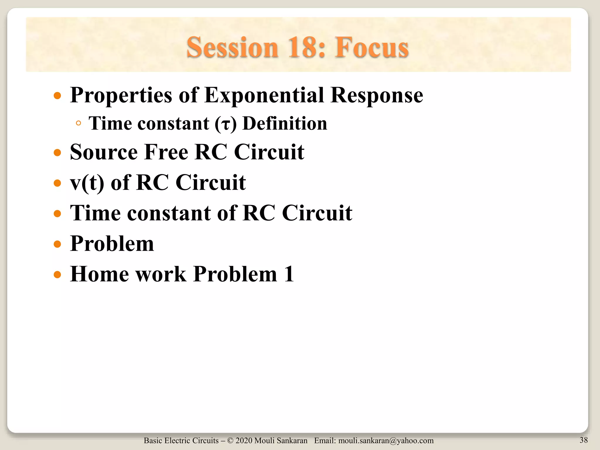 Basic Electric Circuits – © 2020 Mouli Sankaran Email: mouli.sankaran@yahoo.com 38
Session 18: Focus
 Properties of Exponential Response
◦ Time constant (τ) Definition
 Source Free RC Circuit
 v(t) of RC Circuit
 Time constant of RC Circuit
 Problem
 Home work Problem 1
 