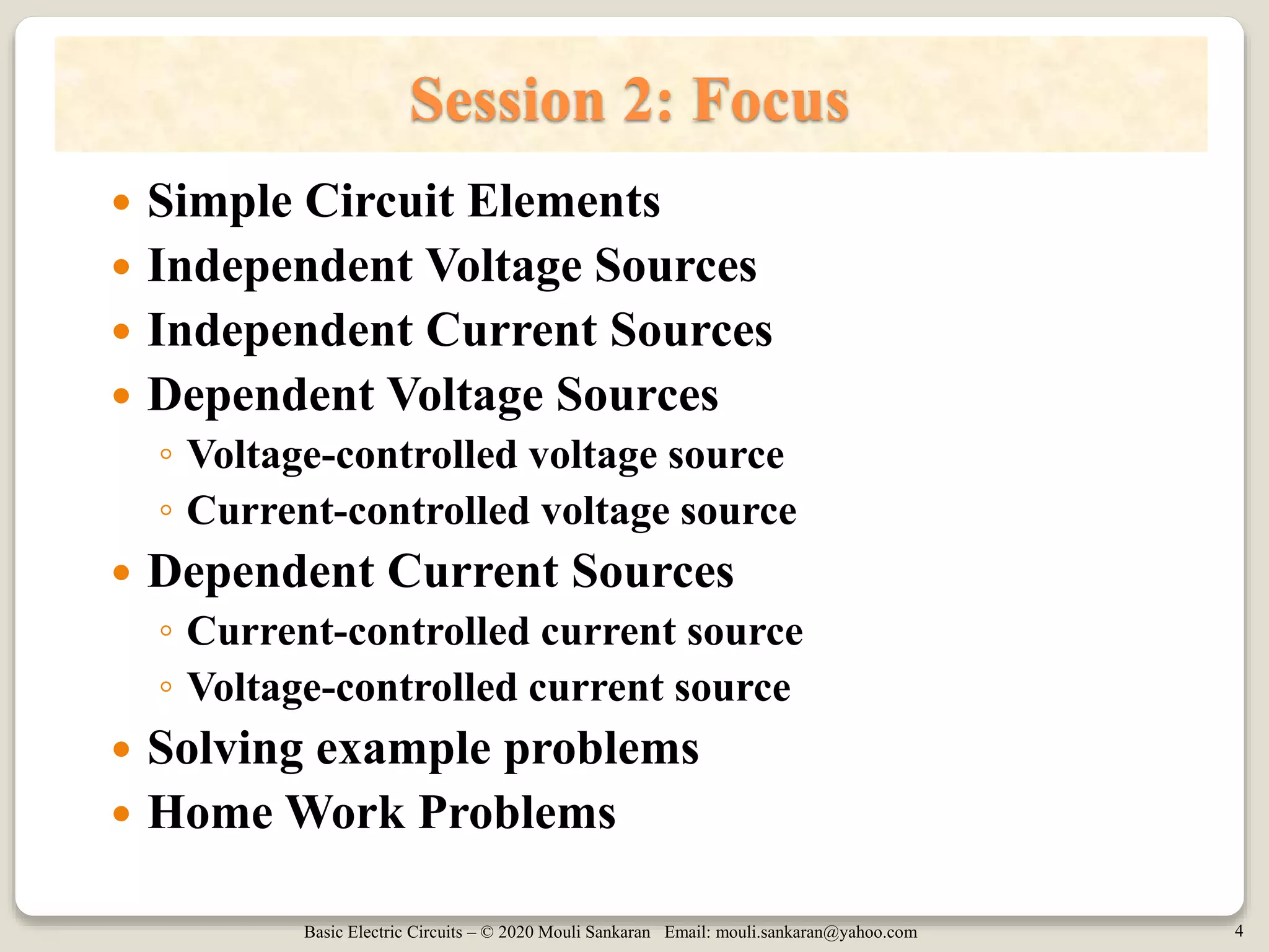 Basic Electric Circuits – © 2020 Mouli Sankaran Email: mouli.sankaran@yahoo.com 4
Session 2: Focus
 Simple Circuit Elements
 Independent Voltage Sources
 Independent Current Sources
 Dependent Voltage Sources
◦ Voltage-controlled voltage source
◦ Current-controlled voltage source
 Dependent Current Sources
◦ Current-controlled current source
◦ Voltage-controlled current source
 Solving example problems
 Home Work Problems
 