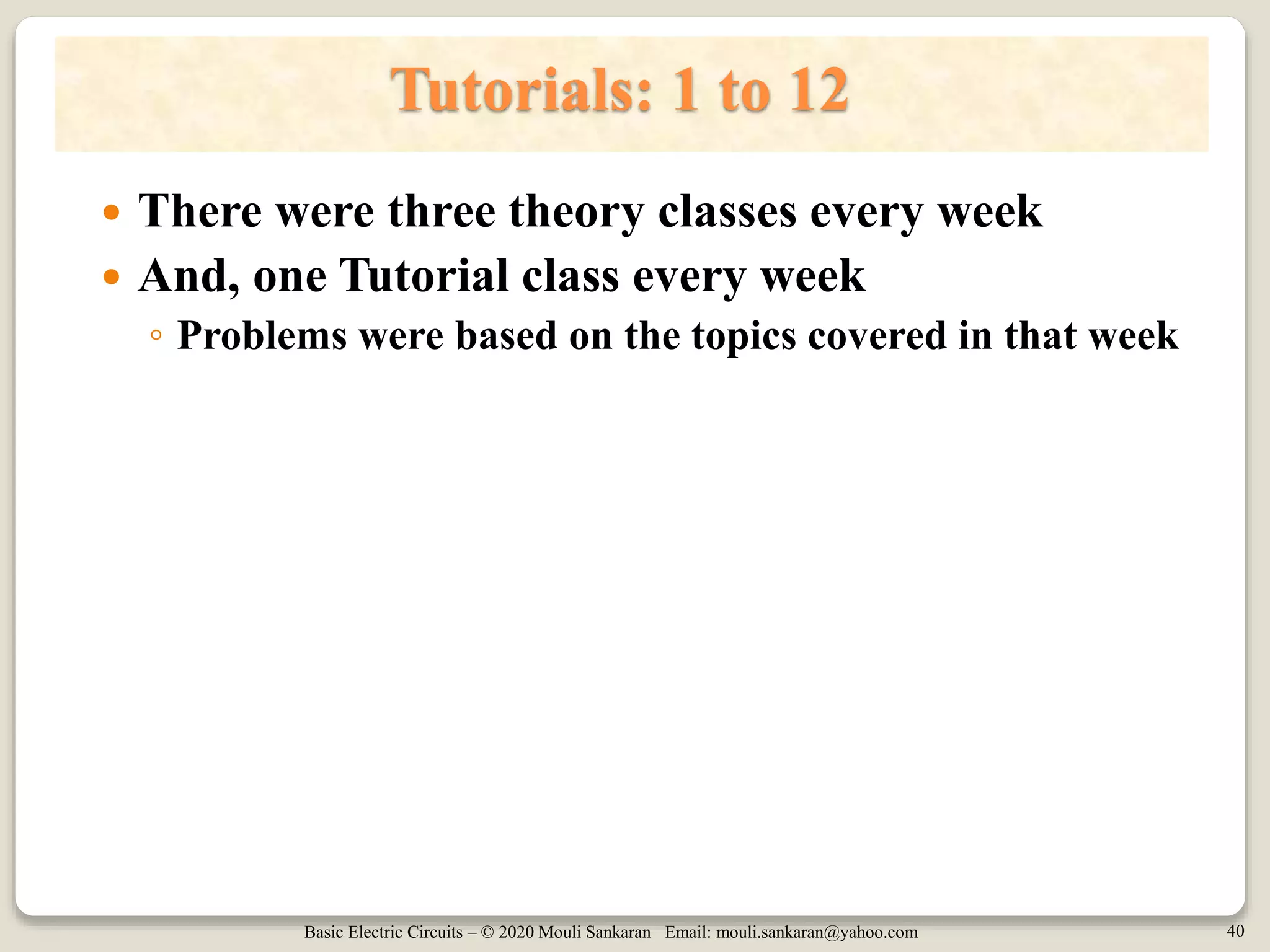 Basic Electric Circuits – © 2020 Mouli Sankaran Email: mouli.sankaran@yahoo.com 40
Tutorials: 1 to 12
 There were three theory classes every week
 And, one Tutorial class every week
◦ Problems were based on the topics covered in that week
 