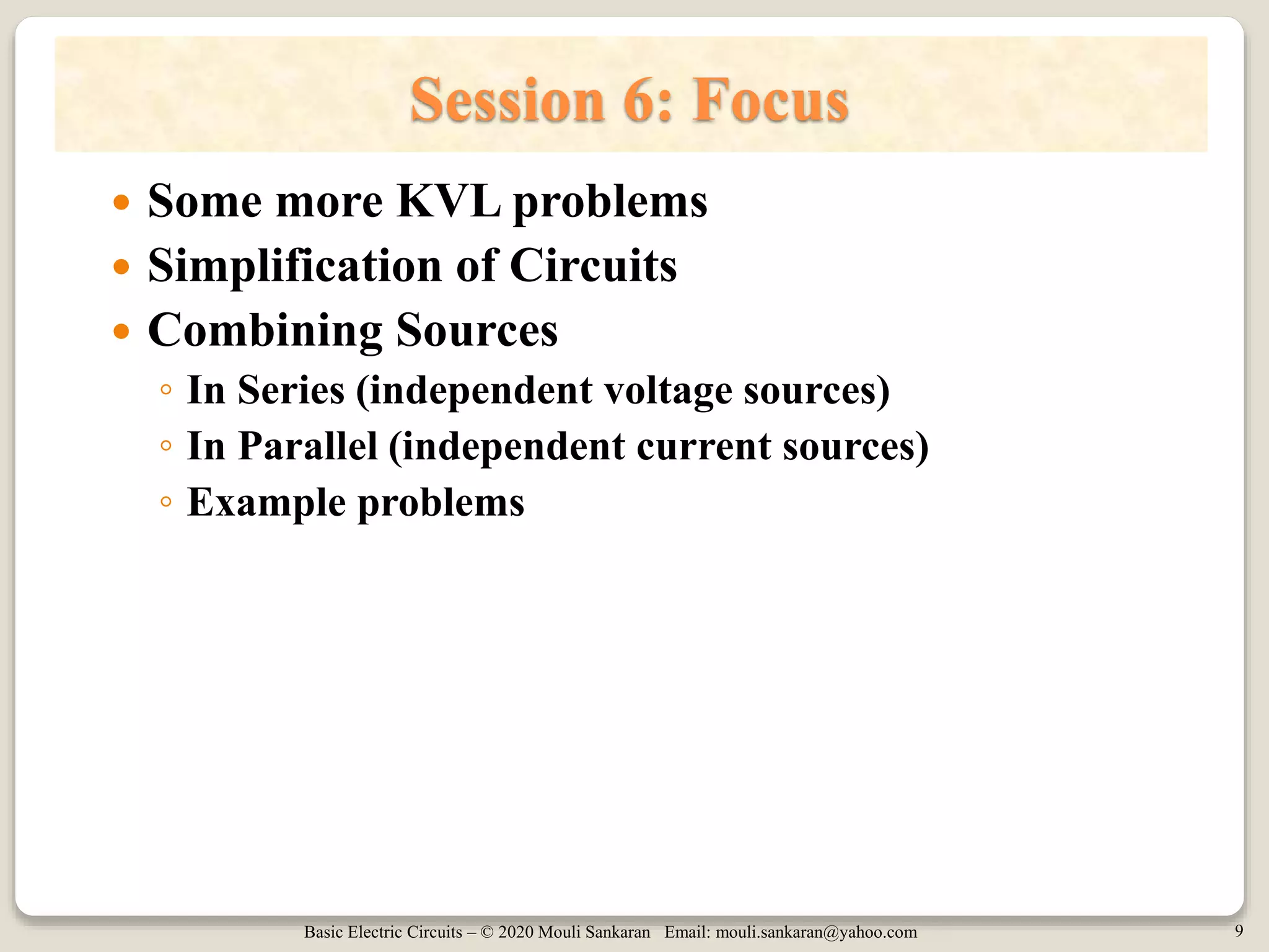 Basic Electric Circuits – © 2020 Mouli Sankaran Email: mouli.sankaran@yahoo.com 9
Session 6: Focus
 Some more KVL problems
 Simplification of Circuits
 Combining Sources
◦ In Series (independent voltage sources)
◦ In Parallel (independent current sources)
◦ Example problems
 