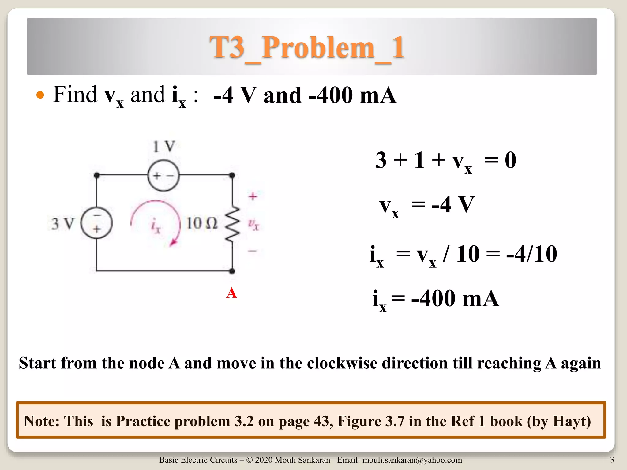 Basic Electric Circuits – © 2020 Mouli Sankaran Email: mouli.sankaran@yahoo.com 3
T3_Problem_1
 Find vx and ix :
Note: This is Practice problem 3.2 on page 43, Figure 3.7 in the Ref 1 book (by Hayt)
-4 V and -400 mA
3 + 1 + vx = 0
vx = -4 V
ix = -400 mA
Start from the node A and move in the clockwise direction till reaching A again
ix = vx / 10 = -4/10
A
 