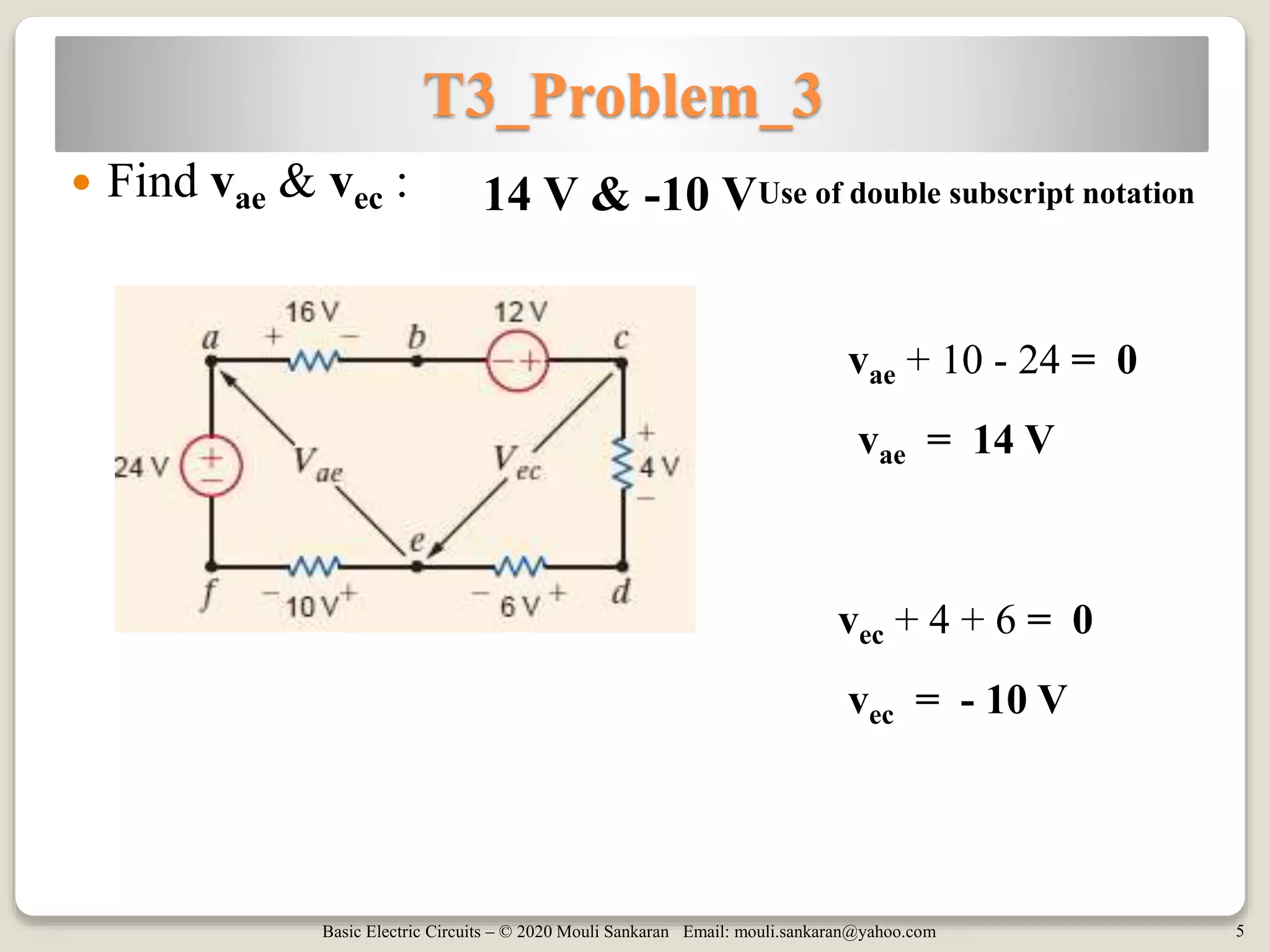 Basic Electric Circuits – © 2020 Mouli Sankaran Email: mouli.sankaran@yahoo.com 5
T3_Problem_3
 Find vae & vec : 14 V & -10 V
vae + 10 - 24 = 0
Use of double subscript notation
vae = 14 V
vec + 4 + 6 = 0
vec = - 10 V
 