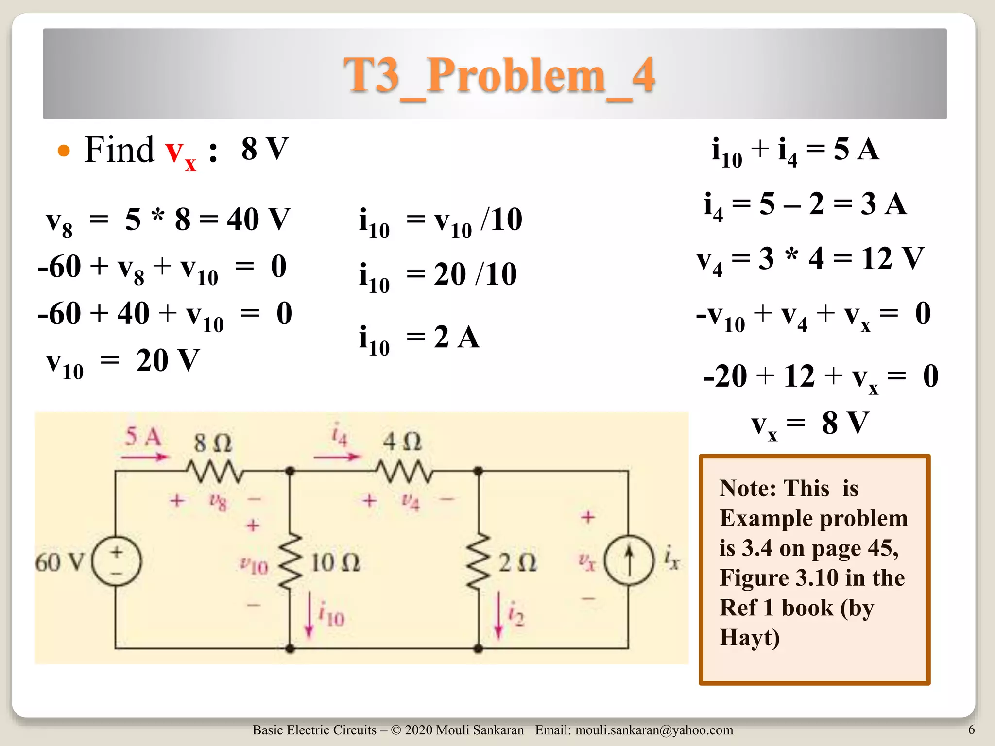 Basic Electric Circuits – © 2020 Mouli Sankaran Email: mouli.sankaran@yahoo.com 6
T3_Problem_4
 Find vx : 8 V
Note: This is
Example problem
is 3.4 on page 45,
Figure 3.10 in the
Ref 1 book (by
Hayt)
-60 + v8 + v10 = 0
v8 = 5 * 8 = 40 V
-60 + 40 + v10 = 0
v10 = 20 V
-v10 + v4 + vx = 0
-20 + 12 + vx = 0
vx = 8 V
i10 = v10 /10
i10 = 20 /10
i10 = 2 A
i10 + i4 = 5 A
i4 = 5 – 2 = 3 A
v4 = 3 * 4 = 12 V
 