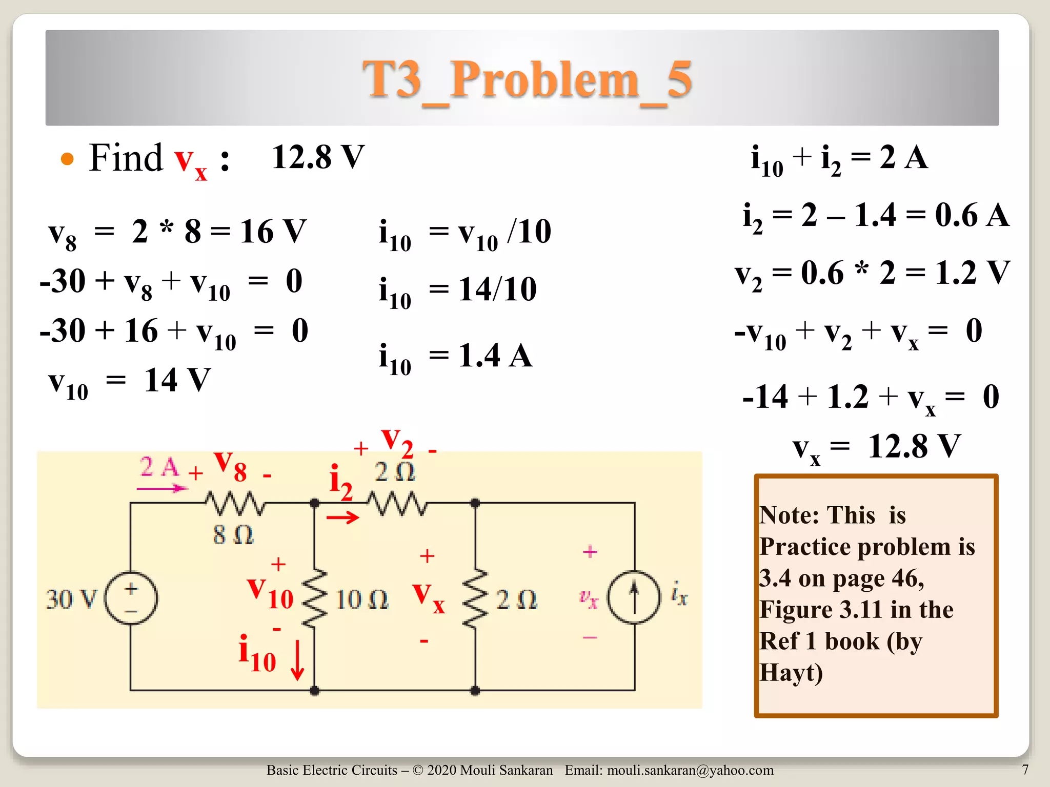 Basic Electric Circuits – © 2020 Mouli Sankaran Email: mouli.sankaran@yahoo.com 7
T3_Problem_5
 Find vx : 12.8 V
Note: This is
Practice problem is
3.4 on page 46,
Figure 3.11 in the
Ref 1 book (by
Hayt)
-30 + v8 + v10 = 0
v8 = 2 * 8 = 16 V
-30 + 16 + v10 = 0
v10 = 14 V
-v10 + v2 + vx = 0
-14 + 1.2 + vx = 0
vx = 12.8 V
i10 = v10 /10
i10 = 14/10
i10 = 1.4 A
i10 + i2 = 2 A
i2 = 2 – 1.4 = 0.6 A
v2 = 0.6 * 2 = 1.2 V
v10
v8
vx
i2
i10
v2+
+
+ +
-
-
--
 