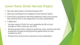 Lower Hume Street Harvest Project
 One year pilot project commenced August 2013
 Work plan developed from Foodbank’s Street Harvest Toolkit.
 Community consultations identified additional needs and activities
that could be built in and supported to increase sustainability.
 3 Objectives
1. Increase supply of fresh fruit and vegetables by 50% at local
emergency relief centres by July 2014.
2. Develop personal skills relating to gardening, basic nutrition and food
preparation through providing learning opportunities to local
residents by 2014.
3. Promote local food security awareness to key stakeholders.
 