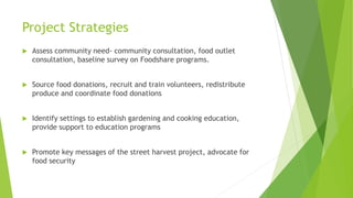 Project Strategies
 Assess community need- community consultation, food outlet
consultation, baseline survey on Foodshare programs.
 Source food donations, recruit and train volunteers, redistribute
produce and coordinate food donations
 Identify settings to establish gardening and cooking education,
provide support to education programs
 Promote key messages of the street harvest project, advocate for
food security
 