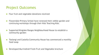 Project Outcomes
 Four fruit and vegetable donations received
 Flowerdale Primary School have renewed their edible garden and
continuing workshops through their Kids Teaching Kids.
 Supported Kinglake Ranges Neighbourhood House to establish a
community garden
 Toolangi and Castella Community House has commenced a monthly
food swap
 Developed Murrindindi Fresh Fruit and Vegetable brochure
 