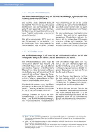 Wirtschaftsstrategie 2025



                        4.2.2.	 Impulse für mehr Dynamik

                        Die Wirtschaftsstrategie gibt Impulse für eine zukunftsfähige, dynamischere Ent-
                        wicklung der Berner Wirtschaft.

                        Die Analyse zeigt: Stillstand bedeutet                     Ressourcenverbrauch. Sie will die Export-
                        Rückschritt. Allein mit der Bewahrung des                  orientierung der Berner Wirtschaft stärken.
                        Bestehenden kann der Wohlstand für die                     Exportiert werden können nicht nur Güter,
                        Zukunft nicht gesichert werden. Der Kan-                   sondern auch Dienstleistungen und Wissen.
                        ton Bern muss für neue Unternehmen und
                        neue Projekte bestehender Unternehmen                      Die eigenen Leistungen des Kantons sind
                        attraktiver werden.                                        ebenfalls den veränderten Ansprüchen
                                                                                   anzupassen. Wie die Wirtschaft nutzt der
                        Die Wirtschaftsstrategie 2025 setzt ei-                    Kanton künftig zeitgemässe Führungsin-
                        nen Schwerpunkt bei dynamischen, zu-                       strumente und den technologischen Fort-
                        kunftsträchtigen Branchen mit einer hohen                  schritt, um die von der Gesellschaft verlang-
                        Wertschöpfung und möglichst geringem                       ten Leistungen kostengünstig zu erbringen.


                        4.2.3.	 Auf Stärken setzen

                        Die Wirtschaftsstrategie 2025 setzt auf die vorhandenen Stärken. Sie ist eine
                        Strategie für den ganzen Kanton und alle Bernerinnen und Berner.

                        Die Wirtschaftsstrategie 2025 nutzt die                    und Umwelttechnologie sowie der Tou-
                        vorhandenen Stärken des Kantons und                        rismus. Bei den Dienstleistungen sind
                        entwickelt diese weiter. Je nach Stärken                   Bundesverwaltung sowie Verbände und
                        der einzelnen Regionen sind differenzierte                 Nichtregierungsorganisationen (NGO) von
                        Massnahmen nötig. Gemeinsamer Nenner                       grosser Bedeutung, wie auch die Firmen
                        ist die Stärkung der Wirtschaftskraft. Direkt              des Consulting Clusters.
                        oder indirekt profitieren daher alle Berne-
                        rinnen und Berner von den auf Basis der                    Zu den Stärken des Kantons gehören
                        mit dem Parlament abgeschlossenen Stra-                    die tiefe Arbeitslosigkeit und die hohe
                        tegie zu entwickelnden Massnahmen.                         Erwerbsquote. Die Wirtschaftsstrategie
                                                                                   2025 trägt zur Schaffung und zum länger-
                        Für die räumliche Ausrichtung von Mass-                    fristigen Erhalt von Arbeitsplätzen bei.
                        nahmen ist der kantonale Richtplan mass-
                        gebend. Dieser legt in der Zentralitätsstruk-              Die Wirtschaft des Kantons Bern ist wie
                        tur die räumlichen Schwerpunkte fest15.                    die Schweizer Unternehmenslandschaft
                                                                                   klein strukturiert (vgl. Abschnitt 7.3.2). Mit
                        Wichtige Branchen im Fokus der Wirt-                       der Wirtschaftsstrategie setzt sich der Re-
                        schaftsstrategie 2025 sind die Informa-                    gierungsrat dafür ein, die Rahmenbedin-
                        tions- und Kommunikationstechnologie,                      gungen für alle Betriebe zu verbessern16.
                        die Präzisionsindustrie, Medizinaltechnik




                        1516


                        15	 Punkt 4 der Planungserklärung der BDP: Die Agglomerationen Burgdorf und Langenthal sind in die strategischen
                            Überlegungen einzubeziehen. Diese sind für die wirtschaftspolitische Steuerung Teil der Zentralitätsstruktur ge-
                            mäss Richtplan.
                        16	 Punkt 2 der Planungserklärung der BDP: Es sind strategische Aussagen über die Zukunft und die Förderung der
                            Gewerbebetriebe und KMU zu machen.
                            Punkt 1 der Planungserklärung der SVP: Der Regierungsrat setzt sich dafür ein, dass sämtliche Branchen inklusive
                            der Landwirtschaft mit deren vor- und nachgelagerten Betrieben wirtschaftlich gestärkt werden und ihre Wert-
16                          schöpfung steigern können.
 