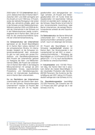 Analyse



2008 hatten 35’133 Unternehmen des 2.                     gesellschaften sind demgegenüber we-                   Hintergrund
und 3. Sektors ihren Sitz im Kanton Bern34.               niger vertreten. 29 Prozent sind Aktien-
Zwischen 2001 und 2008 verringerte sich                   gesellschaften (CH: 35 %).Der Anteil der
ihre Anzahl um rund 1’800 bzw. 5 Prozent,                 Gesellschaften mit beschränkter Haftung
wobei der stärkste Rückgang in der ersten                 (GmbH) ist ebenfalls leicht niedriger als in
Hälfte des Jahrzehnts erfolgte, gleich wie                der Schweiz. Diese Struktur ist ein Indiz für
in der Schweiz und den Referenzkantonen.                  eine binnenorientierte Ausrichtung vieler
Während zwischen 2005 und 2008 die An-                    Berner Unternehmen, die weniger Wachs-
zahl der Unternehmen in der Schweiz und                   tumspotenzial aufweist als eine Exportori-
in den Referenzkantonen wieder zunahm,                    entierung.
stagnierte sie im Kanton Bern. Dies ist ein
Indiz für die unterdurchschnittliche Dyna-                Die Sektoralstruktur der Berner Wirtschaft
mik der Unternehmensentwicklung.                          unterscheidet sich – mit Ausnahme der
                                                          überdurchschnittlich vertretenen Landwirt-
Die Grössenstruktur der Unternehmen                       schaft – kaum von derjenigen der Schweiz.
(gemessen an der Anzahl Beschäftigten)
ist im Kanton Bern nahezu identisch mit                   20 Prozent aller Beschäftigten in der
der schweizerischen Struktur. Im interna-                 Schweizer Landwirtschaft arbeiten im
tionalen Vergleich ist die Schweizer Un-                  Kanton Bern. Der Strukturwandel in der
ternehmenslandschaft klein strukturiert.                  Landwirtschaft hat seit 2001 zu einem –
Es gibt nur sehr wenig sehr grosse Pro-                   unterdurchschnittlichen – Rückgang der
duktions- und Dienstleistungsstandorte.                   Beschäftigten um 14.9 Prozent auf 36’700
99.6 Prozent der Unternehmen gehören                      geführt (CH: -17.4 %). Auch die Nutzfläche
zur Kategorie der Klein- und Mittelunter-                 pro Betrieb ist unterdurchschnittlich.
nehmen (KMU). 86 Prozent der Unterneh-
men im Kanton Bern fallen in die Kategorie                Im Industriesektor sind 133’300 Perso-
Mikrounternehmen mit weniger als zehn                     nen tätig. Der Kanton Bern hat in abso-
Vollzeitstellen. Grosse, exportorientierte                luten Zahlen die meisten Beschäftigten in
Produktions- und Dienstleistungsunter-                    der industriellen Produktion aller Kantone
nehmen mit internationaler Ausstrahlung                   (89’000 Personen). Die Zunahme der Be-
sind im Kanton Bern untervertreten.                       schäftigung seit 2001 betrug 2.8 Prozent,
                                                          deutlich weniger als in der Schweiz (4.9 %).
Bei der Rechtsform der Unternehmen
unterscheidet sich der Kanton Bern deut-                  Der Dienstleistungssektor beschäftigt
lich von der Schweiz. Personenbezogene                    372’300 Personen. Der Zuwachs war mit
Unternehmen35 machen 43 Prozent aller                     7.0 Prozent seit 2001 geringer als in der
Unternehmen aus (CH: 34 %). Kapital-                      Schweiz (10.6 %).




34	 Bundesamt für Statistik, Eidgenössische Betriebszählung 2008
35	 Personenbezogene Rechtsformen: Einzelfirma, Genossenschaft und Kollektivgesellschaft. (Vereine werden hier
    nicht berücksichtigt, da sie meist keine wirtschaftlichen Zwecke verfolgen.)
    Kapitalbezogene Rechtsform: Aktiengesellschaft.
    Die Gesellschaft mit beschränkter Haftung (GmbH) ist eine Mischform.                                                             39
 