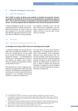 Objectif stratégique et principes



4.	          Objectif stratégique et principes

4.1.	        Objectif stratégique

D’ici à 2025, le canton de Berne aura amélioré sa situation économique, environ-
nementale et sociétale (trois dimensions du développement durable) par rapport à
201110. Sur le plan économique, sa population sera plus prospère que la moyenne
suisse11 et il aura progressé dans le classement des cantons les plus performants12.

L’objectif stratégique repose sur une ana-                    Ces objectifs s’articulent autour de trois
lyse approfondie du contexte, des particu-                    axes d’intervention stratégiques. Les prin-
larités économiques du canton ainsi que                       cipes ci-dessous forment un système de
des prestations et structures publiques.                      valeurs commun à tous les axes d’inter-
Des objectifs sectoriels viennent le concré-                  vention et objectifs.
tiser dans les différents champs politiques.


4.2.	        Principes

4.2.1.	 Renforcer le développement durable

La stratégie économique 2025 renforce le développement durable.

La présente stratégie économique est inté-                    Pour des raisons à la fois économiques et
grée dans le programme politique à long                       écologiques, ce développement doit tou-
terme du Conseil-exécutif, qui est guidé                      tefois s’accompagner d’une exploitation
par le principe de renforcement du déve-                      beaucoup plus parcimonieuse des res-
loppement durable13. « Le développement                       sources naturelles. C’est pourquoi l’écono-
durable est un développement qui répond                       mie bernoise doit miser sur les technologies
aux besoins du présent sans compro-                           propres. Ce faisant, le canton de Berne se
mettre la capacité des générations futures                    saisit de la problématique cruciale de nos
de répondre aux leurs14 ».                                    jours, à savoir la gestion des ressources
                                                              naturelles. La Suisse et le canton de Berne
Elle représente de ce fait un gage de pros-                   pourront à cet effet s’appuyer sur plusieurs
périté pour les générations à venir. Elle vise à              décennies d’expérience.
influencer favorablement le développement
économique du canton entier et de toute sa
population. Or la croissance économique
contribue à améliorer la qualité de vie.




1011121314




10	 Le développement durable est mesurable à l’aune des indicateurs développés par le Cercle Indicateurs.
11	 La prospérité est mesurée à l’aune du revenu librement disponible (montant calculé en déduisant du revenu brut
    les prélèvements obligatoires et les coûts fixes tels qu’impôts, charges sociales, LPP, caisse maladie et frais de
    logement, cf. point 7.3.1).
12	 Le potentiel économique est calculé sur la base du potentiel de ressources. Ce dernier compare la performance
    économique d’un canton avec la moyenne suisse, si bien qu’il ne dépend pas de la conjoncture. Aujourd’hui, le
    canton de Berne occupe le 16e rang au classement des cantons les plus performants (cf. point 7.7.1).
13	 Ligne directrice du programme gouvernemental de législature 2011-2014
14	 Définition selon le rapport de l’ONU «Notre avenir commun» datant de 1987 (Commission Brundtland)                                         15
 