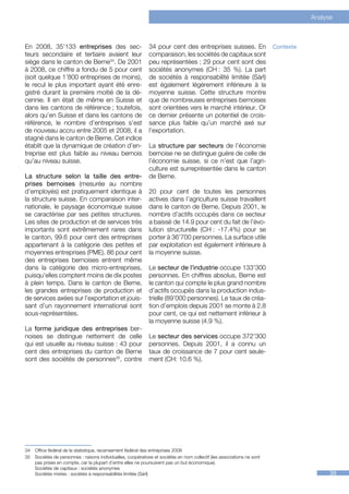 Analyse



En 2008, 35’133 entreprises des sec-                          34 pour cent des entreprises suisses. En                   Contexte
teurs secondaire et tertiaire avaient leur                    comparaison, les sociétés de capitaux sont
siège dans le canton de Berne34. De 2001                      peu représentées ; 29 pour cent sont des
à 2008, ce chiffre a fondu de 5 pour cent                     sociétés anonymes (CH : 35 %). La part
(soit quelque 1’800 entreprises de moins),                    de sociétés à responsabilité limitée (Sàrl)
le recul le plus important ayant été enre-                    est également légèrement inférieure à la
gistré durant la première moitié de la dé-                    moyenne suisse. Cette structure montre
cennie. Il en était de même en Suisse et                      que de nombreuses entreprises bernoises
dans les cantons de référence ; toutefois,                    sont orientées vers le marché intérieur. Or
alors qu’en Suisse et dans les cantons de                     ce dernier présente un potentiel de crois-
référence, le nombre d’entreprises s’est                      sance plus faible qu’un marché axé sur
de nouveau accru entre 2005 et 2008, il a                     l’exportation.
stagné dans le canton de Berne. Cet indice
établit que la dynamique de création d’en-                    La structure par secteurs de l’économie
treprise est plus faible au niveau bernois                    bernoise ne se distingue guère de celle de
qu’au niveau suisse.                                          l’économie suisse, si ce n’est que l’agri-
                                                              culture est surreprésentée dans le canton
La structure selon la taille des entre-                       de Berne.
prises bernoises (mesurée au nombre
d’employés) est pratiquement identique à                      20 pour cent de toutes les personnes
la structure suisse. En comparaison inter-                    actives dans l’agriculture suisse travaillent
nationale, le paysage économique suisse                       dans le canton de Berne. Depuis 2001, le
se caractérise par ses petites structures.                    nombre d’actifs occupés dans ce secteur
Les sites de production et de services très                   a baissé de 14.9 pour cent du fait de l’évo-
importants sont extrêmement rares dans                        lution structurelle (CH  -17.4%) pour se
                                                                                      :
le canton, 99.6 pour cent des entreprises                     porter à 36’700 personnes. La surface utile
appartenant à la catégorie des petites et                     par exploitation est également inférieure à
moyennes entreprises (PME). 86 pour cent                      la moyenne suisse.
des entreprises bernoises entrent même
dans la catégorie des micro-entreprises,                      Le secteur de l’industrie occupe 133’300
puisqu’elles comptent moins de dix postes                     personnes. En chiffres absolus, Berne est
à plein temps. Dans le canton de Berne,                       le canton qui compte le plus grand nombre
les grandes entreprises de production et                      d’actifs occupés dans la production indus-
de services axées sur l’exportation et jouis-                 trielle (89’000 personnes). Le taux de créa-
sant d’un rayonnement international sont                      tion d’emplois depuis 2001 se monte à 2.8
sous-représentées.                                            pour cent, ce qui est nettement inférieur à
                                                              la moyenne suisse (4.9 %).
La forme juridique des entreprises ber-
noises se distingue nettement de celle                        Le secteur des services occupe 372’300
qui est usuelle au niveau suisse : 43 pour                    personnes. Depuis 2001, il a connu un
cent des entreprises du canton de Berne                       taux de croissance de 7 pour cent seule-
sont des sociétés de personnes35, contre                      ment (CH: 10.6 %).



3435




34	 Office fédéral de la statistique, recensement fédéral des entreprises 2008
35	 Sociétés de personnes : raisons individuelles, coopératives et sociétés en nom collectif (les associations ne sont
    pas prises en compte, car la plupart d’entre elles ne poursuivent pas un but économique).
    Sociétés de capitaux : sociétés anonymes
    Sociétés mixtes : sociétés à responsabilités limitée (Sàrl)                                                                           39
 