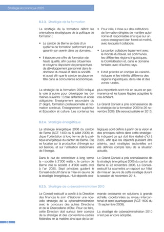 Stratégie économique 2025



                      8.2.3.	 Stratégie de la formation

                      La stratégie de la formation définit les         ƒƒ Pour cela, il mise sur des institutions
                      orientations stratégiques de la politique de        de formation dirigées de manière auto-
                      formation :                                         nome et responsable ainsi que sur un
                                                                          corps enseignant bien formé et motivé,
                      ƒƒ Le canton de Berne se dote d’un                  avec lesquels il collabore.
                         système de formation performant pour
                         garantir son avenir dans ce domaine.          ƒƒ Le canton collabore également avec
                                                                          le monde du travail, les communes,
                      ƒƒ Il élabore une offre de formation de             les différentes régions linguistiques,
                         haute qualité, afin que les citoyennes           la Confédération et, dans le domaine
                         et citoyens disposent de perspectives            tertiaire, avec d’autres pays.
                         de développement personnel dans le
                         domaine du travail et dans la société         ƒƒ Il doit prendre en compte les caracté-
                         et aussi afin que le canton se place en          ristiques et les intérêts différents des
                         tête dans la concurrence économique.             régions linguistiques, de la ville et des
                                                                          zones rurales.

                      La stratégie de la formation 2009 indique        plus importants sont mis en œuvre en per-
                      la voie à suivre pour développer les do-         manence et les bases légales adaptées le
                      maines suivants : Ecole enfantine et école       cas échéant.
                      obligatoire, Enseignement secondaire du
                      2e degré, formation professionnelle et for-      Le Grand Conseil a pris connaissance de
                      mation continue, Enseignement supérieur          la stratégie de la formation 2009 le 26 no-
                      et Education et culture. Les contenus les        vembre 2009. Elle sera actualisée en 2013.


                      8.2.4.	 Stratégie énergétique

                      La stratégie énergétique 2006 du canton          tégiques sont définis à partir de la vision et
                      de Berne (ACE 1400 du 6 juillet 2006) in-        des principes définis dans cette stratégie :
                      dique l’orientation à long terme de la poli-     ils indiquent ce qui doit être réalisé d’ici à
                      tique énergétique du canton de Berne. Elle       2035. Afin que les objectifs puissent être
                      se focalise sur la production d’énergie sur      atteints, sept stratégies sectorielles ont
                      sol bernois, et sur l’utilisation stationnaire   été définies compte tenu de la situation
                      de l’énergie.                                    actuelle.

                      Dans le but de concrétiser à long terme          Le Grand Conseil a pris connaissance de
                      la « société à 2’000 watts », le canton de       la stratégie énergétique 2006 du canton de
                      Berne vise la société à 4’000 watts d’ici        Berne le 22 novembre 2006. Le Conseil-
                      à l’an 2035. Sept principes guident le           exécutif lui soumettra un rapport sur l’état
                      Conseil-exécutif dans la mise en œuvre de        de mise en œuvre de cette stratégie durant
                      la stratégie énergétique. Huit objectifs stra-   la session de novembre 2011.


                      8.2.5.	 Stratégie de cyberadministration 2010

                      Le Conseil-exécutif a confié à la Direction      mande croissante en solutions à grande
                      des finances le soin d’élaborer une nou-         échelle, coordonnées au niveau intercan-
                      velle stratégie de la cyberadministration        tonal et donc avantageuses (ACE 1609 du
                      avec le concours des autres Directions           16 septembre 2009).
                      et de la Chancellerie d’Etat. Pour ce faire,
                      cette Direction doit surtout tenir compte        La stratégie de cyberadministration 2010
                      de la stratégie et des conventions-cadres        n’est pas encore adoptée.
                      fédérales en la matière ainsi que de la de-
74
 