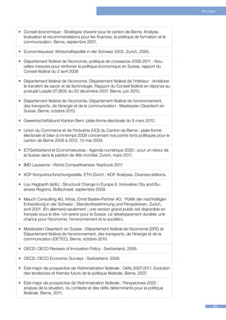 Annexe



ƒƒ Conseil économique : Stratégies d’avenir pour le canton de Berne. Analyse,
   évaluation et recommandations pour les finances, la politique de formation et la
   communication. Berne, septembre 2001.

ƒƒ Economiesuisse: Wirtschaftspolitik in der Schweiz 2005. Zurich, 2005.

ƒƒ Département fédéral de l’économie, politique de croissance 2008-2011 : Nou-
   velles mesures pour renforcer la politique économique en Suisse, rapport du
   Conseil fédéral du 2 avril 2008

ƒƒ Département fédéral de l’économie, Département fédéral de l’intérieur : Améliorer
   le transfert de savoir et de technologie. Rapport du Conseil fédéral en réponse au
   postulat Loepfe 07.3832 du 20 décembre 2007. Berne, juin 2010.

ƒƒ Département fédéral de l‘économie, Département fédéral de l’environnement,
   des transports, de l’énergie et de la communication : Masterplan Cleantech en
   Suisse. Berne, octobre 2010.

ƒƒ Gewerkschaftsbund Kanton Bern: plate-forme électorale du 8 mars 2010

ƒƒ Union du Commerce et de l’Industrie (UCI) du Canton de Berne : plate-forme
   électorale et bilan à mi-temps 2009 concernant nos points forts politiques pour le
   canton de Berne 2006 à 2012, 13 mai 2009.

ƒƒ ICTSwitzerland et Economiesuisse : Agenda numérique 2020 : pour un retour de
   la Suisse dans le peloton de tête mondial. Zurich, mars 2011.

ƒƒ IMD Lausanne : World Competitiveness Yearbook 2011

ƒƒ KOF Konjunkturforschungsstelle, ETH Zürich : KOF Analyses. Diverses éditions.

ƒƒ Lou Hagbarth (édit.) : Structural Change in Europe 6. Innovative City and Bu-
   siness Regions. Bollschweil, septembre 2009.

ƒƒ Mauch Consulting AG, Infras, Ernst Basler+Partner AG : Politik der nachhaltigen
   Entwicklung in der Schweiz : Standortbestimmung und Perspektiven. Zurich,
   avril 2001. (En allemand seulement ; une version grand public est disponible en
   français sous le titre «Un avenir pour la Suisse. Le développement durable: une
   chance pour l’économie, l’environnement et la société»).

ƒƒ Masterplan Cleantech en Suisse ; Département fédéral de l’économie (DFE) et
   Département fédéral de l’environnement, des transports, de l’énergie et de la
   communication (DETEC), Berne, octobre 2010.

ƒƒ OECD: OECD Reviews of Innovation Policy : Switzerland. 2006.

ƒƒ OECD: OECD Economic Surveys : Switzerland. 2006.

ƒƒ Etat-major de prospective de l’Administration fédérale : Défis 2007-2011. Evolution
   des tendances et thèmes futurs de la politique fédérale. Berne, 2007.

ƒƒ Etat-major de prospective de l’Administration fédérale : Perspectives 2025 :
   analyse de la situation, du contexte et des défis déterminants pour la politique
   fédérale. Berne, 2011.


                                                                                              81
 