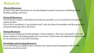 Resources
Physical Resources
At Coca-Cola, great machinery are use that helped to perfect the process of labeling, filling,
bottling, packing, and more.
Financial Resources
Coca-Cola has created a well-balanced and diverse portfolio, as it is involved in international
capital markets.
Coca-Cola is considered a “top dividend stock” with the help of remarkable cash flow generation
and potential for growth in the future.
Human Resources
Coca Cola provides great benefit packages to their employee. They have interested in not only
being employers, but helping people grow as we have created many developmental opportunities
for our associates at Coca Cola University.
Knowledge and Learning Resources
Coca Cola thinks on a global scale to enhance the research and development with six R&D
locations around the world.
 