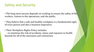 Safety and Security
• The long-term success depends on working to ensure the safety of the
workers, visitors to the operations, and the public.
• They believe that a safe and healthy workplace is a fundamental right
of every person and also a business imperative.
• Their Workplace Rights Policy includes:
- to minimize the risk of accidents, injury and exposure to health
hazards for all of the associates and contractors.
 