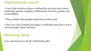 Organizational culture
• Coca Colas inclusive culture is defined by our seven core values:
leadership, passion, integrity, collaboration, diversity, quality, and
accountability.
• They consider their people and brand are their asset.
• The Coca-Cola Company leverages a worldwide team that is rich in
diverse people, talent and ideas.
Marketing Setup
Coca cola focuses on all 4P’s of Marketing Mix.
 