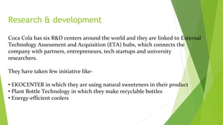 Research & development
Coca Cola has six R&D centers around the world and they are linked to External
Technology Assessment and Acquisition (ETA) hubs, which connects the
company with partners, entrepreneurs, tech startups and university
researchers.
They have taken few initiative like-
• EKOCENTER in which they are using natural sweeteners in their product
• Plant Bottle Technology in which they make recyclable bottles
• Energy-efficient coolers
 