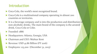 Introduction
 Coca-Cola, the world's most recognized brand.
 Coca-Cola is a multinational company operating in almost 200
countries or territories.
 It is a beverage company and is into the production and distribution of
non-alcoholic drinks. The main brand of the company is the aerated
drink, Coca-Cola or Coke.
 Founded: 1886
 Headquarters: Atlanta, Georgia, USA
 Chairman and CEO: Muhtar Kent
 Revenue: USD 41.86 Billion (FY 2016)
 Employees: 123,200 (December 31, 2015)
 