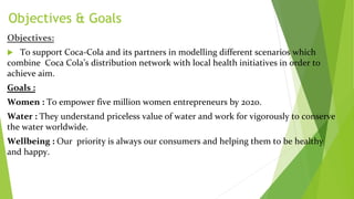 Objectives & Goals
Objectives:
 To support Coca-Cola and its partners in modelling different scenarios which
combine Coca Cola’s distribution network with local health initiatives in order to
achieve aim.
Goals :
Women : To empower five million women entrepreneurs by 2020.
Water : They understand priceless value of water and work for vigorously to conserve
the water worldwide.
Wellbeing : Our priority is always our consumers and helping them to be healthy
and happy.
 