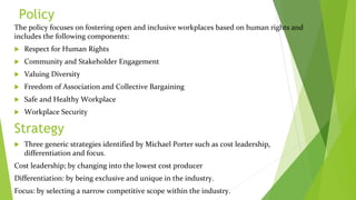Policy
The policy focuses on fostering open and inclusive workplaces based on human rights and
includes the following components:
 Respect for Human Rights
 Community and Stakeholder Engagement
 Valuing Diversity
 Freedom of Association and Collective Bargaining
 Safe and Healthy Workplace
 Workplace Security
Strategy
 Three generic strategies identified by Michael Porter such as cost leadership,
differentiation and focus.
Cost leadership; by changing into the lowest cost producer
Differentiation: by being exclusive and unique in the industry.
Focus: by selecting a narrow competitive scope within the industry.
 
