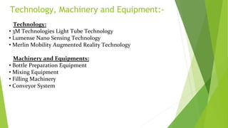 Technology, Machinery and Equipment:-
Technology:
• 3M Technologies Light Tube Technology
• Lumense Nano Sensing Technology
• Merlin Mobility Augmented Reality Technology
Machinery and Equipments:
• Bottle Preparation Equipment
• Mixing Equipment
• Filling Machinery
• Conveyor System
 
