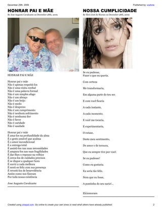 December 29th, 2009                                                                                                         Published by: vozlivre

HONRAR PAI E MÃE                                                           NOSSA CUMPLICIDADE
By Jose Augusto Cavalcante on December 28th, 2009                          By Elcio José de Moraes on December 28th, 2009




                                                                           Se eu pudesse,
HONRAR PAI E MÃE                                                           Fazer o que eu queria.

Honrar pai e mãe                                                           Com certeza
Não é apenas respeitá-los
Não é uma visita cordial                                                   Me transformaria,
Não é uma palavra formal
Não é um simples afago                                                     Em alguma parte do teu ser.
Não é um abraço
Não é um beijo                                                             E com você ficaria
Não é medo
Não é desprezo                                                             A cada instante,
Não é um cumprimento
Não é nenhum sofrimento                                                    A cada momento.
Não é nenhuma dor
Não é favor                                                                E você me tocaria,
Não é caridade
Não é saudade                                                              E experimentaria,

Honrar pai e mãe                                                           O extase,
É ama-los na profundidade da alma
É o gesto amável que acalma                                                Deste meu sentimento,
É o amor incondicional
É a entrega total                                                          De amor e de ternura,
É assisti-los nas suas necessidades
É ampara-los nas suas fragilidades                                         Que eu sempre tive por você.
É dar-lhes o repouso na velhice
É cerca-los de cuidados precisos                                           Se eu pudesse!
É se dispor a qualquer hora
É sorrir a cada melhora                                                    Como eu gostaria.
É senti-se feliz com sua presença
É revesti-los de benevolência                                              Eu seria tão feliz.
Assim como nos fizeram
Por toda nossa existência                                                  Nem que eu fosse,

Jose Augusto Cavalcante                                                    A pontinha do seu nariz!...


                                                                           Elciomoraes



Created using zinepal.com. Go online to create your own zines or read what others have already published.                                       2
 
