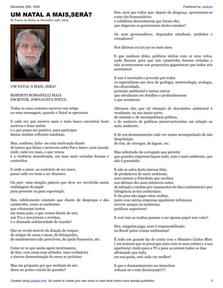 December 29th, 2009                                                                                                   Published by: vozlivre
                                                                           Sim, será que todos que, depois da desgraça, apresentam-se
UM NATAL A MAIS,SERÁ?                                                      como tão humanitários
By France da Matta on December 24th, 2009                                  e solidários desconhecem que foram eles
                                                                           que elegeram os governantes destes estados?

                                                                           Os seus governadores, deputados estaduais, prefeitos e
                                                                           vereadores?

                                                                           Nos últimos 10/20/30 ou mais anos.

                                                                           E que nenhum deles, políticos eleitos com os seus votos,
                                                                           nada fizeram para que tais catastrófes fossem evitadas e
                                                                           não acontecessem nas proporções gigantescas que todos nós
                                                                           assistimos!

                                                                           E isso é mostrado e provado por todos
                                                                           os especialistas nas área de geologia, metereologia, ecologia,
UM NATAL A MAIS, SERÁ?                                                     bio-diversidade,
                                                                           proteção ambiental e tantos outros
ROBERTO ROMANELLI MAIA                                                     que estudaram em detalhes e profundamente
ESCRITOR, JORNALISTA POETA                                                 o que aconteceu.

Todos os anos costumo escrever um artigo                                   Afirmam eles que tal situação de descalabro ambiental é
ou uma mensagem, quando o Natal se aproxima.                               resultante, na sua maior parte,
                                                                           de omissão e de incompetência política,
E cada vez que escrevo mais e mais busco encontrar bons                    e de ausência de políticas preservacionistas em relação ao
motivos e boas razões                                                      meio ambiente.
e o que possa ser positivo, para participar
destas minhas reflexões natalinas.                                         E de um desmatamento cada vez maior acompanhado da não
                                                                           despoluição
Mas, confesso, falta- me esta motivação diante                             de rios, de córregos, de lagoas, etc.
de tantos que falam e escrevem sobre Paz e Amor, num mundo
onde, cada vez mais, o que vemos                                           Mas sobretudo da corrupção que permite
é a violência desenfreada, em suas mais variadas formas e                  que grandes empresas façam tudo, com o meio ambiente, que
conteúdos.                                                                 não é permitido.

E onde o amor, ao contrário de ser amor,                                   E não se salva desta imensa lista,
passa cada vez mais a ser desamor.                                         de predadores do meio ambiente,
                                                                           nem mesmo a Petrobrás que recebeu
Ou pior: uma simples palavra que deve ser envolvida numa                   nos últimos dez anos inúmeros autos
embalagem de papel                                                         de infração e multas por vazamentos de óleo combustível e por
para presente ou para exportação.                                          infrigência às leis ambientais.
                                                                           E ela para não pagar estas multas,
Sim, infelizmente constato que diante de desgraças e das                   junto com outras empresas igualmnte infratoras,
catástrofes, como as enchentes                                             recorre sempre às instâncias
que vitimaram tantos                                                       jurídicas superiores!
em nosso país, o que vemos diante de nós,
nas Tvs e nos jornais e revistas,                                          E com isso as multas passam a ser apenas papel sem valor!
é a chamada solidariedade de ocasião!
                                                                           Sim, ninguém paga, nem é responsabilizado
Que se revela através da doação de roupas,                                 no Brasil pelos crimes ambientais!
de artigos de cama e mesa, de brinquedos,
de mantimentos não perecíveis, de ajuda financeira, etc.                   É tudo um grande faz de conta com o Ministro Carlos Minc
                                                                           ( um homem que se preocupa mais com os seus coletes e a sua
Como se os que assim agem mostrassem,                                      aparência) vindo para a TV e para os jornais todos os dias
de fato, com essas suas atitudes, uma verdadeira                           afirmando que tudo,
e sincera demonstração de amor ao próximo.                                 em sua pasta, está cada vez melhor!

Mas me pergunto por que nenhum de nós                                      E que o desmantamento na Amazônia
desce ao ponto crucial da questão?                                         reduziu-se e está diminuindo!!!!

Created using zinepal.com. Go online to create your own zines or read what others have already published.                                 3
 