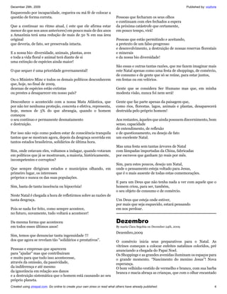 December 29th, 2009                                                                                                        Published by: vozlivre
Esquecendo por incapacidade, cegueira ou má fé de colocar a
questão de forma correta.                                                  Pessoas que fecharam os seus olhos
                                                                           e continuam com eles fechados a espera
Que a continuar no ritmo atual, ( este que ele afirma estar                da próxima catástrofe que certamente,
menor do que nos anos anteriores) em pouco mais de dez anos                em pouco tempo, virá!
a Amazônia terá uma redução de mais de 50 % em sua área
original                                                                   Pessoas que estão permitindo e aceitando,
que deveria, de fato, ser preservada intacta.                              a pretexto de um falso progresso
                                                                           e desenvolvimento, a destruição de nossas reservas florestais
E a nossa bio- diversidade, animais, plantas, aves                         e minerais
e toda a vida floral e animal terá diante de si                            e da nossa bio diversidade!
uma extinção de espécies ainda maior!
                                                                           São essas e outras tantas razões, que me fazem imaginar mais
O que sequer é uma prioridade governamental!                               este Natal apenas como uma festa de shoppings, de comércio,
                                                                           de consumo e de gente que só se reúne, para estar juntos,
Ou o Ministro Minc e todos os demais políticos desconhecem                 em festas ou em velórios.
que, hoje, no final de 2009,
dezenas de espécies estão extintas                                         Gente que se considera Ser Humano mas que, em minha
ou prestes a desaparecer em nosso país?                                    modesta visão, nunca foi nem será!

Desconhece o acontecido com a nossa Mata Atlântica, que                    Gente que faz parte apenas da paisagem que,
por não ter nenhuma proteção, concreta e efetiva, representa,              como rios, florestas. lagos, animais e plantas, desaparecerá
hoje, menos de 5% do que abrangia, quando o homem                          destruída pelo próprio homem!
começou
o seu contínuo e permanente desmatamento                                   Aos restantes, àqueles que ainda possuem discernimento, bom
e destruição.                                                              senso, capacidade
                                                                           de entendimento, de reflexão
Por isso não vejo como podem estar de consciência tranquila                e de questionamento, eu desejo de fato
tantos que se mostram agora, depois da desgraça ocorrida em                um excelente Natal.
tantos estados brasileiros, solidários de última hora.
                                                                           Mas uma festa sem tantas árvores de Natal
Sim, onde estavam eles, voltamos a indagar, quando votaram                 com lâmpadas importadas da China, fabricadas
em políticos que já se mostravam, a maioria, históricamente,               por escravos que ganham 50 reais por mês.
incompetentes e corruptos?
                                                                           Sim, para estes poucos, desejo um Natal,
Que sempre dirigiram estados e municípios olhando, em                      onde o pensamento esteja voltado para Jesus,
primeiro lugar, os interesses                                              que é o mais ausente de todas estas comemorações.
próprios e nunca os das suas populações.
                                                                           E para um Deus que não tenha nada a ver com aquele que o
Sim, basta de tanta inocência ou hipocrisia!                               homem criou, para ser, também,
                                                                           o seu objeto de consumo e de comércio.
Neste Natal é chegada a hora de refletirmos sobre as razões de
tanta desgraça.                                                            Um Deus que esteja onde estiver,
                                                                           por mais que seja esquecido, estará pensando
Pois se nada for feito, como sempre acontece,                              em nos perdoar.
no futuro, novamente, tudo voltará a acontecer!

Da mesma forma que aconteceu                                               Dezembro
em todos esses últimos anos!                                               By maria Clara Segobia on December 24th, 2009

                                                                           Dezembro,2009
Sim, temos que denunciar tanta ingenuidade !!!
dos que agora se revelam tão "solidários e prestativos".                   O comércio inicia seus preparativos para o Natal. As
                                                                           vitrines começam a colocar enfeites natalinos coloridos, pré
Pessoas e empresas que aparecem                                            anunciando a chegada do Papai Noel.
para "ajudar" mas que contribuiram                                         Os Shoppings e as grandes avenidas iluminam os espaços para
e muito para que tudo isso acontecesse,                                    o grande momento. “Nascimento do menino Jesus”! Nova
através da omissão, da passividade,                                        esperança.
da indiferença e até mesmo                                                 O bom velhinho vestido de vermelho e branco, com sua barba
da ignorância em relação aos danos                                         branca e macia abraça as crianças, que com o olhar encantado
e a destruição sistemática que o homem está causando ao seu
próprio planeta.
Created using zinepal.com. Go online to create your own zines or read what others have already published.                                      4
 