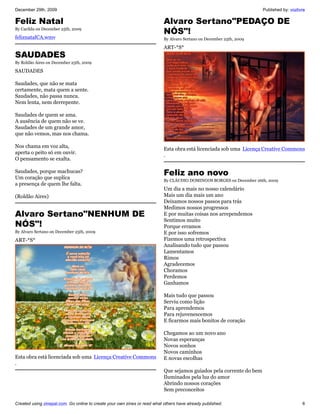 December 29th, 2009                                                                                                   Published by: vozlivre

Feliz Natal                                                                Alvaro Sertano"PEDAÇO DE
By Cacilda on December 25th, 2009
                                                                           NÓS"!
feliznatalCA.wmv                                                           By Alvaro Sertano on December 25th, 2009

                                                                           ART-*S*
SAUDADES
By Roldão Aires on December 25th, 2009

SAUDADES

Saudades, que não se mata
certamente, mata quem a sente.
Saudades, não passa nunca.
Nem lenta, nem derrepente.

Saudades de quem se ama.
A ausência de quem não se ve.
Saudades de um grande amor,
que não vemos, mas nos chama.

Nos chama em voz alta,
                                                                           Esta obra está licenciada sob uma Licença Creative Commons
aperta o peito só em ouvir.
                                                                           .
O pensamento se exalta.

Saudades, porque machucas?
Um coração que suplíca
                                                                           Feliz ano novo
                                                                           By CLÁUDIO DOMINGOS BORGES on December 26th, 2009
a presença de quem lhe falta.
                                                                           Um dia a mais no nosso calendário
(Roldão Aires)                                                             Mais um dia mais um ano
                                                                           Deixamos nossos passos para trás
                                                                           Medimos nossos progressos
Alvaro Sertano"NENHUM DE                                                   E por muitas coisas nos arrependemos
                                                                           Sentimos muito
NÓS"!                                                                      Porque erramos
By Alvaro Sertano on December 25th, 2009                                   E por isso sofremos
ART-*S*                                                                    Fizemos uma retrospectiva
                                                                           Analisando tudo que passou
                                                                           Lamentamos
                                                                           Rimos
                                                                           Agradecemos
                                                                           Choramos
                                                                           Perdemos
                                                                           Ganhamos

                                                                           Mais tudo que passou
                                                                           Serviu como lição
                                                                           Para aprendemos
                                                                           Para rejuvenescemos
                                                                           E ficarmos mais bonitos de coração

                                                                           Chegamos ao um novo ano
                                                                           Novas esperanças
                                                                           Novos sonhos
                                                                           Novos caminhos
Esta obra está licenciada sob uma Licença Creative Commons                 E novas escolhas
.
                                                                           Que sejamos guiados pela corrente do bem
                                                                           Iluminados pela luz do amor
                                                                           Abrindo nossos corações
                                                                           Sem preconceitos

Created using zinepal.com. Go online to create your own zines or read what others have already published.                                 6
 