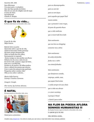 December 29th, 2009                                                                                                          Published by: vozlivre
Sem diferenças                                                             para os desempregados
Um amor puro e verdadeiro
Que não faça questão de títulos                                            para os sem lar
Nem de cor nem de religião nem de raças
O amor de Deus                                                             para os sem laços
Incondicional.
Cláudio D. Borges.                                                         para aqueles que papai Noel

                                                                           nunca existiu
O que fiz da vida...
By Maria Julia Guerra on December 26th, 2009                               que o presente é uma roupa,

                                                                           de pano de guarda chuva

                                                                           que a vida maltrata

                                                                           que a enxurrada leva tudo


                                                                           Este sentimento
O que fiz da vida
Maju Guerra
                                                                           que nos leva ao shopping
Bateste forte na porta
                                                                           consome-nos a alma
Querendo saber o que fiz da vida,
Andavas buscando minha presença
Há tanto tempo desaparecida.
                                                                           Este sentimento
Olhei no fundo dos teus olhos,
Serenamente te respondi:
                                                                           de união de família
-Senta comigo no meu jardim sem flores
Debaixo do céu sem o calor do sol.
                                                                           fecha-nos o vidro
Se tiveres sede, esquece a água da fonte,
Está seca e envelhecida,
                                                                           nos sinais fechados
Encheu-se de poeira e de folhas podres.
Ouve o silêncio da música que morreu
Com o canto dos pássaros que partiram.
                                                                           Este sentimento
Perguntas sobre a minha vida?
Olha ao teu redor e saberás...
                                                                           que desejamos comida,
Maria Julia Guerra.
                                                                           emprego, saúde, casa,
Licença: Creative Coomons.
                                                                           que papai Noel exista
Imagem: Google.
                                                                           e venha sempre de saco cheio
Flor morta, by Corinne Abrams.
                                                                           que a vida nos abrace
É NATAL                                                                    e o amor aconteça
By jorge amancio on December 26th, 2009

                                                                           é porque é Natal

                                                                           e Natal é para todos


                                                                           NA FLOR DA POESIA AFLORA
                                                                           SONHOS HUMANISTAS !!!
                                                                           By Claudia Ferreira Lopes de Almeid on December 27th, 2009

                                                                           O AMOR QUE TE DEI
Natal para os famintos
                                                                           ERA MINHA ALMA,
Created using zinepal.com. Go online to create your own zines or read what others have already published.                                        7
 