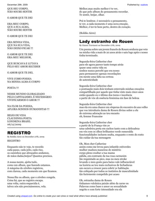 December 29th, 2009                                                                                                     Published by: vozlivre
QUE SEU CORPO,                                                             Melhor,mas muito melhor é te ver,
NÃO SOUBE SENTIR                                                           do que pelo album do pensamento recordar.
                                                                           Te sentir, beijar, olhar.
O AMOR QUE TE DEI
                                                                           Prá te lembrar, é necessário o pensamento,
ERA MEU CORPO,                                                             te ver, a cada momento é uma nova emoção.
QUE A SUA ALMA,                                                            Melhor, é ter-te bem perto, dentro do coração.
NÃO SOUBE SENTIR
                                                                           (Roldão Aires)
O AMOR QUE TE DEI

ERA MINHA VIDA,                                                            Lady estranho de Rouen
QUE NA SUA VIDA,                                                           By Gianni Truvianni on December 27th, 2009
NÃO DEIXO FICAR !!!                                                        Um poema sobre um jovem francês de Rouen senhora que veio
                                                                           na minha vida a mais de 20 anos atrás e saiu logo após o nosso
O AMOR QUE TE DEI                                                          tinha terminado.
ERA MEU MELHOR,
                                                                           Segunda-feira Catherine cher
QUE BUSCAVA E LUTAVA                                                       para ele agora parece tanto tempo atrás
PELO SEU AMOR RECEBER                                                      quase uma outra vida ou
                                                                           sonhos nunca percebi que era nosso
O AMOR QUE TE DEI,                                                         para permanecer apenas recordações
                                                                           em mente uma falta na certeza
VIVE COMO POESIA                                                           de autenticidade
NA MINHA ALMA E CORPO
                                                                           Segunda-feira Catherine cher
POETA !!!                                                                  a pontuação mais dois tenham enterrado minhas emoções
                                                                           compartilhada por aquele que tinha visto mais cinco anos
NESSE MUNDO GLOBALIZADO                                                    então quando eu o último dos teens e inocência
PELO CAPITALISMO, É NECESSÁRIO                                             a partir de vós oh essência feminina em fase de beleza
VIVIFICARMOS O AMOR !!!
                                                                           Segunda-feira Catherine cher
NA FLOR DA POESIA,                                                         mas ela era uma chance em vésperas do encontro do ano velho
AFLORA SONHOS HUMANISTAS !!!                                               que vos introduziu dama de Rouen divino sobre a ele
                                                                           de extrema adoração ao teu encanto
BEIJO DE VIDA                                                              oh, femme Francaise
CLAUDINHA POETA
LONDRINA BRASIL                                                            Segunda-feira Catherine cher
06/12/2009                                                                 a partir de la França vim ye
                                                                           uma cabeleira preta em cachos tanto com a delicadeza
REGISTRO                                                                   em vós com os olhos brilhantes verde esmeralda
                                                                           funcionalidades incluem multa, enquanto o resto do rosto
By Roldão Aires on December 27th, 2009
                                                                           tão cuidar da tua mensagem
REGISTRO
                                                                           Oh, Mon cher Catherine
Enquanto não te vejo, te recordo                                           assim como me levou para infantile estiverdes
cada passo, cada jeito, cada riso,                                         mulher madura maneiras de mistério
os caminhos que abraçados andamos,                                         corpo pleno exultar a tua mama
de mãos dadas,beijos? Quantos precisos.                                    pálida, em contraste da tua rosa carmesim
                                                                           tão requintado ao pico, mas no meu stroke
A nossa mente, ajeita tudo,                                                levando o meu gosto para baixo vale influenciável
como um album, que fazendo estamos.                                        na luxúria ao teu mais exclusivos de fechaduras
A máquina do cérebro registrou,                                            um escuro a crescer para cobrir ye habitação
com clareza, cada momento em que ficamos.                                  tão cobiçado por todos os instintos de masculinidade
                                                                           tão fortemente compelido por acaso
Nessa fita ou album, que o cérebro congela.
Coisa há, que ao registro escapa.                                          Oh, estranha dama de Rouen
uma volta, outra esquecida é,                                              tínhamos vulcânica paixão além da carne ou
talvez nós não precisássemos, vela.                                        Palavras como base o amor ou sexualidade
                                                                           negrito e com forte intensidade era ela

Created using zinepal.com. Go online to create your own zines or read what others have already published.                                   8
 